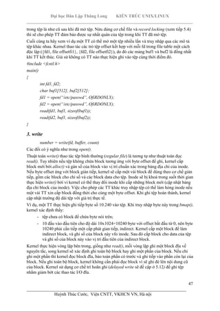 Đại học Dân Lập Thăng Long KIẾN TRÚC UNIX/LINUX
___________________________________________________________________________
47
________________________________________________________________________
Huỳnh Thúc Cước, Viện CNTT, VKHCN VN, Hà nội
trong tệp là như cũ sau khi đã mở tệp. Nừu dùng cơ chế file và record locking (xem tiếp 5.4)
thì sẽ cho phép TT đảm bảo được sự nhất quán của tệp trong khi TT đã mở tệp.
Cuối cùng ta hãy xem ví dụ một TT có thể mở một tệp nhiều lần và truy nhập qua các mô tả
tệp khác nhau. Kernel thao tác các trỏ tệp offset kết hợp với mỗi fd trong file table một cách
độc lập ({fd1, file offsetfi1}, {fd2, file offsetfi2}), do đó các mảng buf1 và buf2 là đồng nhất
khi TT kết thúc. Giả sử không có TT nào thực hiện ghi vào tệp cùng thời điểm đó.
#include <fcntl.h>
main()
{
int fd1, fd2;
char buf1[512], buf2[512];
fd1 = open(“/etc/passwd”, OfiRDONLY);
fd2 = open(“/etc/passwd”, OfiRDONLY);
read(fd1, buf1, sizeof(buf1));
read(fd2, buf1, sizeof(buf2));
}
3. write
number = write(fd, buffer, count)
Các đối có ý nghĩa như trong open().
Thuật toán write() thao tác tệp bình thường (regular file) là tương tự như thuật toán đọc
read(). Tuy nhiên nếu tệp không chứa block tương ứng với byte offset để ghi, kernel cấp
block mới bởi alloc() và gán số của block vào vị trí chuẩn xác trong bảng địa chỉ của inode.
Nếu byte offset ứng với block gián tiếp, kernel sẽ cấp một vài block để dùng theo cơ chế gián
tiếp, gồm các block cho chỉ số và các block data cho tệp. Inode sẽ bị khoá trong suốt thời gian
thực hiện write() bởi vì kernel có thể thay đổi inode khi cấp những block mới (cập nhật bảng
địa chỉ block của inode). Việc cho phép các TT khác truy nhập tệp có thể làm hỏng inode nếu
một vài TT xin cấp block đồng thời cho cùng một byte offset. Khi ghi tệp hoàn thành, kernel
cập nhật trường độ dài tệp với giá trị thực tế.
Ví dụ, một TT thực hiện ghi tiếp byte số 10.240 vào tệp. Khi truy nhập byte này trong bmap(),
kernel xác định thấy:
- tệp chưa có block để chứa byte nói trên;
- 10 đầu vào đầu tiên cho độ dài 10x1024=10240 byte với offset bắt đầu từ 0, nên byte
10240 phải cần tiếp một cấp phát gian tiếp, indirect. Kernel cấp một block để làm
indirect block, và ghi số của block này vfo inode. Sau đó cấp block cho data của tệp
và ghi số của block này vào vị trí đầu tiên của indirect block.
Kernel thực hiện vòng lặp bên trong, giống như read(), mỗi vòng lặp ghi một block đĩa về
nguyên tắc, song kernel sẽ xác định ghi toàn bộ block hay ghi một phần của block. Nếu chỉ
ghi một phần thì kernel đọc block đĩa, bảo toàn phần có trước và ghi tiếp vào phần còn lại của
block. Nếu ghi toàn bộ block, kernel không cần phải đọc block vì sẽ ghi đè lên nội dung cũ
của block. Kernel sử dụng cơ chế trì hoãn ghi (delayed write sẽ đề cập ở 5.12) để ghi tệp
nhằm giảm bớt các thao tác I/O đĩa.
 