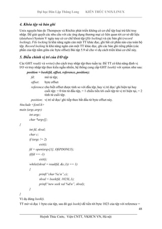 Đại học Dân Lập Thăng Long KIẾN TRÚC UNIX/LINUX
___________________________________________________________________________
48
________________________________________________________________________
Huỳnh Thúc Cước, Viện CNTT, VKHCN VN, Hà nội
4. Khóa tệp và bản ghi
Unix nguyên bản do Thompson và Ritchie phát triển không có cơ chế tệp loại trừ khi truy
nhập. Để giải quyết các nhu cầu với các ứng dụng thương mại có liên quan tới cơ sở dữ liệu
(database) System V ngày nay có cơ chế khoá tệp (file locking) và các bản ghi (record
locking). File locking là khả năng ngăn cản một TT khác đọc, ghi bất cứ phần nào của toàn bộ
tệp. Record locking là khả năng ngăn cản một TT khác đọc, ghi các bản ghi riêng phần (các
phần của tệp nằm giữa các byte offset) Bài tập 5.9 sẽ cho ví dụ cách triển khai cơ chế này.
5. Điều chỉnh vị trí của I/O tệp
Các GHT read() và write() cho cách truy nhập tệp theo tuần tự. Để TT có khả năng định vị
I/O và truy nhập tệp theo kiểu ngẫu nhiên, hệ thống cung cấp GHT lseek() với syntax như sau:
position = lseek(fd, offset, reference, position);
fd: mô tả tệp;
offset: byte offset
reference:cho biết offset được tính so với đầu tệp, hay vị trí đọc/ ghi hiện tại hay
cuối tệp: = 0 tìm từ đầu tệp, = 1 chiều tiến tới cuối tệp từ vị trí hiện tại, = 2
tính từ cuối tệp.
position: vị trí sẽ đọc/ ghi tiếp theo bắt đầu từ byte offset này.
#include <fcntl.h>
main (argc,argv)
int argc;
char *argv[];
{
int fd, skval;
char c;
if (argc != 2)
exit();
fd = open(argv[1], OfiPDONLY);
if(fd == -1)
exit();
while((skval = read(fd, &c,1)) == 1)
{
prinf(“char %cn”,c);
skval = lseek(fd, 1023L,1);
prinf(“new seek val %dn”, skval);
}
}
Ví dụ dùng lseek().
TT mở và đọc 1 byte của tệp, sau đó gọi lseek() để tiến tới byte 1023 của tệp với reference =
 