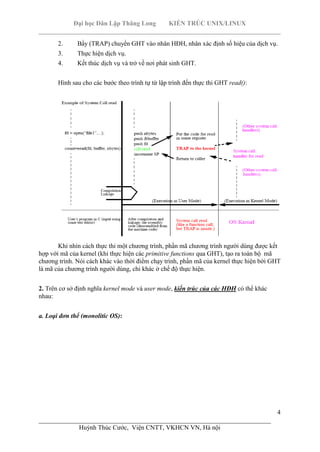 Đại học Dân Lập Thăng Long KIẾN TRÚC UNIX/LINUX
___________________________________________________________________________
4
________________________________________________________________________
Huỳnh Thúc Cước, Viện CNTT, VKHCN VN, Hà nội
2. Bẩy (TRAP) chuyển GHT vào nhân HĐH, nhân xác định số hiệu của dịch vụ.
3. Thực hiện dịch vụ.
4. Kết thúc dịch vụ và trở về nơi phát sinh GHT.
Hình sau cho các bước theo trình tự từ lập trình đến thực thi GHT read():
Khi nhìn cách thực thi một chương trình, phần mã chương trình người dùng được kết
hợp với mã của kernel (khi thực hiện các primitive functions qua GHT), tạo ra toàn bộ mã
chương trình. Nói cách khác vào thời điểm chạy trình, phần mã của kernel thực hiện bởi GHT
là mã của chương trình người dùng, chỉ khác ở chế độ thực hiện.
2. Trên cơ sở định nghĩa kernel mode và user mode, kiến trúc của các HĐH có thể khác
nhau:
a. Loại đơn thể (monolitic OS):
 