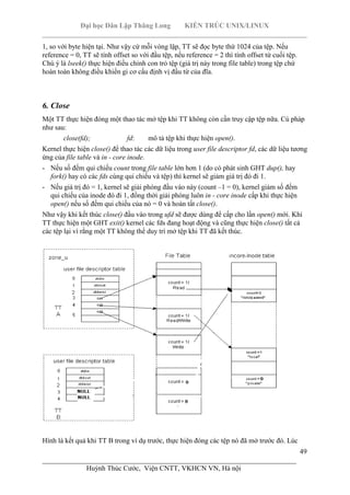 Đại học Dân Lập Thăng Long KIẾN TRÚC UNIX/LINUX
___________________________________________________________________________
49
________________________________________________________________________
Huỳnh Thúc Cước, Viện CNTT, VKHCN VN, Hà nội
1, so với byte hiện tại. Như vậy cứ mỗi vòng lặp, TT sẽ đọc byte thứ 1024 của tệp. Nếu
reference = 0, TT sẽ tính offset so với đầu tệp, nếu reference = 2 thì tính offset từ cuối tệp.
Chú ý là lseek() thực hiện điều chỉnh con trỏ tệp (giá trị này trong file table) trong tệp chứ
hoàn toàn không điều khiển gi cơ cấu định vị đầu từ của đĩa.
6. Close
Một TT thực hiện đóng một thao tác mở tệp khi TT không còn cần truy cập tệp nữa. Cú pháp
như sau:
close(fd); fd: mô tả tệp khi thực hiện open().
Kernel thực hiện close() để thao tác các dữ liệu trong user file descriptor fd, các dữ liệu tương
ứng của file table và in - core inode.
- Nếu số đếm qui chiếu count trong file table lớn hơn 1 (do có phát sinh GHT dup(), hay
fork() hay có các fds cùng qui chiếu và tệp) thì kernel sẽ giảm giá trị đó đi 1.
- Nếu giá trị đó = 1, kernel sẽ giải phóng đầu vào này (count –1 = 0), kernel giảm số đếm
qui chiếu của inode đó đi 1, đồng thời giải phóng luôn in - core inode cấp khi thực hiện
open() nếu số đếm qui chiếu của nó = 0 và hoàn tất close().
Như vậy khi kết thúc close() đầu vào trong ufd sẽ được dùng để cấp cho lần open() mới. Khi
TT thực hiện một GHT exit() kernel các fds đang hoạt động và cũng thực hiện close() tất cả
các tệp lại vì rằng một TT không thể duy trì mở tệp khi TT đã kết thúc.
Hình là kết quả khi TT B trong ví dụ trước, thực hiện đóng các tệp nó đã mở trước đó. Lúc
 