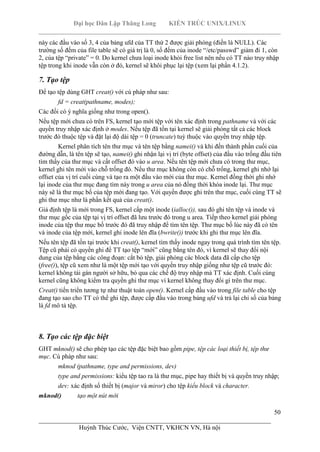 Đại học Dân Lập Thăng Long KIẾN TRÚC UNIX/LINUX
___________________________________________________________________________
50
________________________________________________________________________
Huỳnh Thúc Cước, Viện CNTT, VKHCN VN, Hà nội
này các đầu vào số 3, 4 của bảng ufd của TT thứ 2 được giải phóng (điền là NULL). Các
trường số đếm của file table sẽ có giá trị là 0, số đếm của inode “/etc/passwd” giảm đi 1, còn
2, của tệp “private” = 0. Do kernel chưa loại inode khỏi free list nên nếu có TT nào truy nhập
tệp trong khi inode vẫn còn ở đó, kernel sẽ khôi phục lại tệp (xem lại phần 4.1.2).
7. Tạo tệp
Để tạo tệp dùng GHT creat() với cú pháp như sau:
fd = creat(pathname, modes);
Các đối có ý nghĩa giống như trong open().
Nếu tệp mới chưa có trên FS, kernel tạo mới tệp với tên xác định trong pathname và với các
quyền truy nhập xác định ở modes. Nếu tệp đã tồn tại kernel sẽ giải phóng tất cả các block
trước đó thuộc tệp và đặt lại độ dài tệp = 0 (truncate) tuỳ thuộc vào quyền truy nhập tệp.
Kernel phân tích tên thư mục và tên tệp bằng namei() và khi đến thành phần cuối của
đường dẫn, là tên tệp sẽ tạo, namei() ghi nhận lại vị trí (byte offset) của đầu vào trống đầu tiên
tìm thấy của thư mục và cất offset đó vào u area. Nếu tên tệp mới chưa có trong thư mục,
kernel ghi tên mới vào chỗ trống đó. Nếu thư mục không còn có chỗ trống, kernel ghi nhớ lại
offset của vị trí cuối cùng và tạo ra một đầu vào mới của thư mục. Kernel đồng thời ghi nhớ
lại inode của thư mục đang tìm này trong u area của nó đồng thời khóa inode lại. Thư mục
này sẽ là thư mục bố của tệp mới đang tạo. Với quyền được ghi trên thư mục, cuối cùng TT sẽ
ghi thư mục như là phần kết quả của creat().
Giả định tệp là mới trong FS, kernel cấp một inode (ialloc()), sau đó ghi tên tệp và inode và
thư mục gốc của tệp tại vị trí offset đã lưu trước đó trong u area. Tiếp theo kernel giải phóng
inode của tệp thư mục bố trước đó đã truy nhập để tìm tên tệp. Thư mục bố lúc này đã có tên
và inode của tệp mới, kernel ghi inode lên đĩa (bwrite()) trước khi ghi thư mục lên đĩa.
Nếu tên tệp đã tồn tại trước khi creat(), kernel tìm thấy inode ngay trong quá trình tìm tên tệp.
Tệp cũ phải có quyền ghi để TT tạo tệp “mới” cũng bằng tên đó, vì kernel sẽ thay đổi nội
dung của tệp bằng các công đoạn: cắt bỏ tệp, giải phóng các block data đã cấp cho tệp
(free()), tệp cũ xem như là một tệp mới tạo với quyền truy nhập giống như tệp cũ trước đó:
kernel không tái gán người sở hữu, bỏ qua các chế độ truy nhập mà TT xác định. Cuối cùng
kernel cũng không kiểm tra quyền ghi thư mục vì kernel không thay đổi gì trên thư mục.
Creat() tiến triển tương tự như thuật toán open(). Kernel cấp đầu vào trong file table cho tệp
đang tạo sao cho TT có thể ghi tệp, được cấp đầu vào trong bảng ufd và trả lại chỉ số của bảng
là fd mô tả tệp.
8. Tạo các tệp đặc biệt
GHT mknod() sẽ cho phép tạo các tệp đặc biệt bao gồm pipe, tệp các loại thiết bị, tệp thư
mục. Cú pháp như sau:
mknod (pathname, type and permissions, dev)
type and permissions: kiểu tệp tao ra là thư mục, pipe hay thiết bị và quyền truy nhập;
dev: xác định số thiết bị (major và miror) cho tệp kiểu block và character.
mknod() tạo một nút mới
 