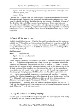 Đại học Dân Lập Thăng Long KIẾN TRÚC UNIX/LINUX
___________________________________________________________________________
51
________________________________________________________________________
Huỳnh Thúc Cước, Viện CNTT, VKHCN VN, Hà nội
inputs: node (file name),file type,permissions,major, minor device number (for block,
character special files);
output: không.
Kernel tìm trên FS tên tệp sẽ tạo, nếu chưa có, kernel cấp cho tệp mới một inode trên đĩa và
ghi tên của tệp mới, số của inode vào thư mục gốc. Kernel đặt trường kiểu tệp (type) trong
inode lên giá trị để cho biết tệp là pipe hay thư mục (directory) hay tệp kiểu đặc biệt (special).
Nếu tệp là kiểu thiết bị block hay character kernel ghi thêm số thiết bị major/ miror vào
inode. Nếu mknod() là để tạo thư mục, thì node sẽ xuất hiện ngay sau khi hoàn tất lời gọi này
nhưng nội dung của node thì không đúng khuôn (format) chuẩn (không có đầu vào nào trong
thư mục cho “.” và “..”. Bài tập 5.33 sẽ xét các bước cần thiết để đặt một thư mục và khuôn
dạng chuẩn.
9. Chuyển đổi thư mục và root
Khi khởi động hệ thống (booting), TT số 0 sẽ lấy root hệ thống làm thư mục hiện hành trong
quá trình này. TT 0 thực hiện iget() trên root inode, bảo vệ inode này trong ufiarea như là thư
mục hiện hành (current directory) và giải tỏa việc khoá inode. Khi fork() tạo ra một TT mới,
TT này sẽ thừa kế thư mục của TT cũ (là TT bố) đã lưu trong u area, và kernel tăng số đếm
qui chiếu trong inode gốc.
chdir(pathname)
chdir() chuyển thư mục
Input: thư mục cần chuyển đến
Output: none
Với tên cung cấp kernel dùng namei() để xác định inode và kiểm tra inode đích có đúng là thư
mục và TT có quyền truy nhập thư mục hay không. Sau đó là quá trình định vị thư mục cần
tìm và việc lưu inode tương ứng của tệp thư mục trong ufi area của TT. Sau khi TT đã thay
đổi thư mục hiện hành của nó, thuật toán namei() sử dụng inode để khởi động thư mục để tìm
tất cả các pathname không bắt đầu từ root. Sau khi thực hiện chdir(), số đếm qui chiếu của
inode của thư mục mới ít nhất = 1, còn của thư mục cũ có thể = 0. Inode cấp trong quá trình
chdir() được giải phóng thực sự chỉ khi TT thực hiện một chdir() khác hay thực hiện exit.
Một TT thường dùng root để bắt đầu cho tất cả các pathname, bắt đầu bằnh “/”. Kernel có
một biến tổng thể trỏ tới inode của root hệ thống. Inode này do iget() cấp lúc booting hệ. Một
TT có thể thay đổi vị trí root bằng GHT chroot(). Cách này rất có ích khi user muốn mô
phỏng cấu trúc thông thường của FS và chạy các TT ở đây. Cú pháp như sau:
chroot(pathname); pathname là thư mục mà kernel sau đó xử lí như thư mục root của TT.
Thuật toán thực hiện giống chdir(), sau kết quả này root mô phỏng có ý nghĩa như root cho tất
cả các TT con của TT bố đã phát sinh chroot().
10. Thay đổi sở hữu và chế độ truy nhập tệp
Thay đổi người sở hữu và chế độ truy nhập của một tệp là thao tác tác động trên inode của tệp
đó chứ không phải trên bản thân tệp. Cú pháp như sau:
 