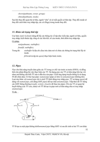 Đại học Dân Lập Thăng Long KIẾN TRÚC UNIX/LINUX
___________________________________________________________________________
52
________________________________________________________________________
Huỳnh Thúc Cước, Viện CNTT, VKHCN VN, Hà nội
chown(pathname, owner, group);
chmod(pathname, mode);
Sau khi thay đổi quan hệ sở hữu, người “chủ” cũ sẽ mất quyền sở hữu tệp. Thay đổi mode sẽ
thay đổi cách thức truy nhập tệp, các cờ (flags) trong inode thay đổi.
11. Khảo sát trạng thái tệp
Các hàm stat() và fstat() dùng để lấy các thông tin về tệp như: kiểu tệp, người sở hữu, quyền
truy nhập, kích thước tệp, tổng số các liên kết, số của inode, thời điểm truy nhập tệp.
Cú pháp:
stat(pathname, statbuffer);
fstat(fd, statbuffer);
Trong đó: statbuffer là địa chỉ cấuu trúc data nơi sẽ chứa các thông tin trạng thái lấy từ
inode.
fd là mô tả tệp do open() thực hiện bước trước.
12. Pipes
Pipe cho khả năng truyền data giữa các TT trong cơ chế vào trước ra trước (FIFO), và đồng
thời cho phép đồng bộ việc thực hiện các TT. Sử dụng pipe các TT có khả năng liên lạc với
nhau mà không cần biết TT nào ở đầu kia của pipe. Cách ứng dụng truyền thống là sử dụng
FS để chứa data. Có hai loại pipe: named pipe (pipe có tên) và unmamed pipe (không tên).
Loại này khác với named pipe chỉ ở cách TT khởi động truy nhập pipe. TT sử dụng open() để
dùng với named pipe, còn dùng GHT pipe() để tạo một unnamed pipe. Tiếp theo đó TT dùng
các GHT thông thường (read(), write(), close()); để thao tác pipes. Chỉ các TT có quan hệ
huyết thống (các TT con, cháu) với TT đã tạo ra pipe mới có khả năng chia sẻ truy nhập
unamed pipe.
Ví dụ
TT B tạo ra một pipe không tênfiunnamed pipe bằng GHT và sau đó sinh ra hai TT con khác
 