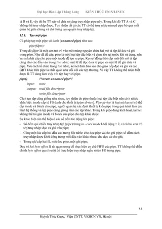 Đại học Dân Lập Thăng Long KIẾN TRÚC UNIX/LINUX
___________________________________________________________________________
53
________________________________________________________________________
Huỳnh Thúc Cước, Viện CNTT, VKHCN VN, Hà nội
là D và E, vậy thì ba TT này sẽ chia sẻ cùng truy nhập pipe này. Trong khi đó TT A và C
không thể truy nhập được. Tuy nhiên tất cả các TT có thể truy nhập named pipe bỏ qua mối
quan hệ giữa chúng và chỉ thông qua quyền truy nhập tệp.
12.1. Tạo một pipe
Cú pháp tạp một pipe vô danh (unnamed pipe) như sau:
pipe(fdptr);
Trong đó fdptr là một con trỏ trỏ vào một mảng nguyên chứa hai mô tả tệp để đọc và ghi
trong pipe. Như đã đề cập, pipe là một loại tệp đặc biệt và chưa tồn tại trước khi sử dụng, nên
kernel phải cấp cho pipe một inode để tạo ra pipe. Kernel đồng thời cấp một đôi mô tả tệp
cũng như các đầu vào trong file table: một fd để đọc data từ pipe và một fd để ghi data và
pipe. Với cách tổ chức trong file table, kernel đảm bảo sao cho giao tiếp đọc và ghi và các
GHT khác trên pipe là nhất quán như đối với các tệp thường. Vì vậy TT không thể nhận biết
được là TT đang làm việc với tệp hay với pipe.
pipe() /*create unnamed pipe*/
input: none
output: read file descriptor
write file descriptor
Cách tạo tệp cũng giống như nhau, tuy nhiên do pipe thuộc loại tệp đặc biệt nên có ít nhiều
khác biệt: inode cấp từ FS dành cho thiết bị (pipe device). Pipe device là loại mà kernel có thể
cấp inode và block cho pipe, người quản trị xác định thiết bị kiểu pipe trong quá trình làm cấu
hình hệ thống và tệp pipe cũng giống như các tệp khác. Trong khi pipe đang kích hoạt, kernel
không thể tái gán inode và block của pipe cho tệp khác được.
Sự khác biệt còn thể hiện ở các số đếm tác động lên pipe:
- Số đếm qui chiếu truy nhập tệp (pipe) trong in - core inode khởi động = 2, vì có hai con trỏ
tệp truy nhập: đọc và ghi trên pipe;
- Cùng một lúc cấp hai đầu vào trong file table: cho đọc pipe và cho ghi pipe; số đếm cách
truy nhập được khởi động trong mỗi đầu vào khác nhau: cho đọc và cho ghi;
- Trong ufd cấp hai fd, một đọc pipe, một ghi pipe;
Duy trì hai byte offset là rất quan trọng để thực hiện cơ chế FIFO của pipe. TT không thể điều
chỉnh byte offset qua lseek() để thực hiện truy nhập ngẫu nhiên I/O trong pipe.
 