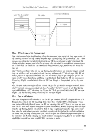 Đại học Dân Lập Thăng Long KIẾN TRÚC UNIX/LINUX
___________________________________________________________________________
54
________________________________________________________________________
Huỳnh Thúc Cước, Viện CNTT, VKHCN VN, Hà nội
12.2. Mở một pipe có tên (named pipe)
Pipe có tên-named pipe ý nghĩa cũng giống như unnamed pipe, ngoại trừ rằng pipe có tên có
liệt kê trong thư mục các tệp và truy nhập tới pipe loại này bằng tên (pathname). Các TT mở
named pipe giống như mở các tệp thường và các TT không có quan hệ gần với pipe có thể
liên lạc với pipe. Named pipe luôn tồn tại trong kiến trúc của FS, trong khi đó unnamed pipe
chỉ là nhất thời: khi tất cả các TT kết thúc sử dụng unnamed pipe, kernel thu hồi inode của
pipe lại.
Các TT mở named pipe như mở các tệp thường, tuy nhiên trước khi hoàn tất lời gọi, kernel
tăng các số đếm read/ write của inode để cho thấy số luợng các TT đã mở pipe. Một TT mở
named pipe sẽ đi ngủ cho tới khi một TT khác mở named pipe để ghi và ngược lại. (Sẽ vô
nghĩa nếu TT muốn đọc nhưng lại không có gì để nhận). Tuỳ thuộc vào TT mở named pipe
để đọc hay để ghi, kernel sẽ đánh thức các TT khác đã ngủ và đang đợi để ghi hay đọc trên
pipe.
Nếu TT open một named pipe để đọc và một TT ghi tồn tại, thì việc mở pipe hoàn tất. Hoặc
nếu TT mở một named pipe mà có tuỳ chọn “no delay” thì GHT open() sẽ kết thúc lập tức
ngay cả khi không có TT nào đang ghi. Ngược lại TT sẽ ngủ cho tới khi có một TT mở pipe
để ghi. Luật này áp dụng tương tự cho một TT mở pipe để ghi.
12.3. Đọc và ghi và pipe
Làm việc trên pipe có thể xem như là khi các TT ghi vào một đầu cuối của pipe và đọc ra ở
đầu cuối kia. Như đã nói TT truy nhập data ở pipe theo cơ chế FIFO. Số lượng các TT đọc
pipe không nhất thiết bằng số lượng các TT ghi vào pipe. Khi số TT đọc và ghi pipe lớn hơn
1 thì các TT phải phối hợp sử dụng pipe với một cơ chế khác. Kernel truy nhập data cho pipe
như cho tệp thường, kernel cất data trên thiết bị pipe và gán các block cho pipe như write()
thực hiện. Sự khác nhau trong việc cấp block cho pipe và tệp thường là ở chỗ pipe chỉ dùng
các block kiểu trực tiếp để tăng hiệu quả, cho dù có giới hạn về khối lượng data mà pipe có
thể chứa mỗi lần. Kernel sử dụng các block như một hàng quay vòng, bảo trì các con trỏ đọc
và ghi bên trong để bảo toàn cơ chế FIFO: vào trước ra trước.
 
