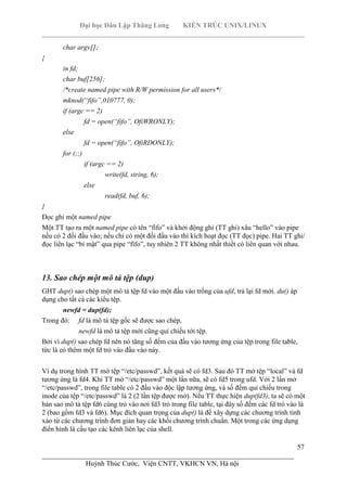 Đại học Dân Lập Thăng Long KIẾN TRÚC UNIX/LINUX
___________________________________________________________________________
57
________________________________________________________________________
Huỳnh Thúc Cước, Viện CNTT, VKHCN VN, Hà nội
char argv[];
{
in fd;
char buf[256];
/*create named pipe with R/W permission for all users*/
mknod(“fifo”,010777, 0);
if (argc == 2)
fd = open(“fifo”, OfiWRONLY);
else
fd = open(“fifo”, OfiRDONLY);
for (;;)
if (argc == 2)
write(fd, string, 6);
else
read(fd, buf, 6);
}
Đọc ghi một named pipe
Một TT tạo ra một named pipe có tên “fìfo” và khởi động ghi (TT ghi) xâu “hello” vào pipe
nếu có 2 đối đầu vào; nếu chỉ có một đối đầu vào thì kích hoạt đọc (TT đọc) pipe. Hai TT ghi/
đọc liên lạc “bí mật” qua pipe “fìfo”, tuy nhiên 2 TT không nhất thiết có liên quan với nhau.
13. Sao chép một mô tả tệp (dup)
GHT dup() sao chép một mô tả tệp fd vào một đầu vào trống của ufd, trả lại fd mới. du() áp
dụng cho tất cả các kiểu tệp.
newfd = dup(fd);
Trong đó: fd là mô tả tệp gốc sẽ được sao chép,
newfd là mô tả tệp mới cũng qui chiếu tới tệp.
Bởi vì dup() sao chép fd nên nó tăng số đếm của đầu vào tương ứng của tệp trong file table,
tức là có thêm một fd trỏ vào đầu vào này.
Ví dụ trong hình TT mở tệp “/etc/passwd”, kết quả sẽ có fd3. Sau đó TT mở tệp “local” và fd
tương ứng là fd4. Khi TT mở “/etc/passwd” một lần nữa, sẽ có fd5 trong ufd. Với 2 lần mở
“/etc/passwd”, trong file table có 2 đầu vào độc lập tương ứng, và số đếm qui chiếu trong
inode của tệp “/etc/passwd” là 2 (2 lần tệp được mở). Nếu TT thực hiện dup(fd3), ta sẽ có một
bản sao mô tả tệp fd6 cùng trỏ vào nơi fd3 trỏ trong file table, tại đây số đếm các fd trỏ vào là
2 (bao gồm fd3 và fd6). Mục đích quan trọng của dup() là để xây dựng các chương trình tinh
xảo từ các chương trình đơn giản hay các khối chương trình chuẩn. Một trong các ứng dụng
điển hình là cấu tạo các kênh liên lạc của shell.
 