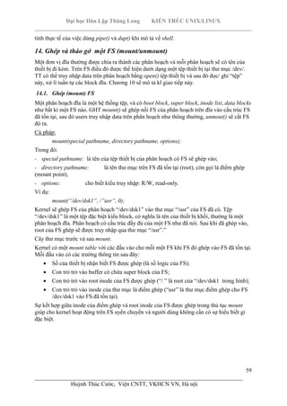 Đại học Dân Lập Thăng Long KIẾN TRÚC UNIX/LINUX
___________________________________________________________________________
59
________________________________________________________________________
Huỳnh Thúc Cước, Viện CNTT, VKHCN VN, Hà nội
tính thực tế của việc dùng pipe() và dup() khi mô tả về shell.
14. Ghép và tháo gở một FS (mount/unmount)
Một đơn vị đĩa thường được chia ra thành các phân hoạch và mỗi phân hoạch sẽ có tên của
thiết bị đi kèm. Trên FS điều đó được thể hiện dưới dạng một tệp thiết bị tại thư mục /dev/.
TT có thể truy nhập data trên phân hoạch bằng open() tệp thiết bị và sau đó đọc/ ghi “tệp”
này, xử lí tuần tự các block đĩa. Chương 10 sẽ mô tả kĩ giao tiếp này.
14.1. Ghép (mount) FS
Một phân hoạch đĩa là một hệ thống tệp, và có boot block, super block, inode list, data blocks
như bất kì một FS nào. GHT mount() sẽ ghép nối FS của phân hoạch trên đĩa vào cấu trúc FS
đã tồn tại, sau đó users truy nhập data trên phân hoạch như thông thường, unmout() sẽ cắt FS
đó ra.
Cú pháp:
mount(special pathname, directory pathname, options);
Trong đó:
- special pathname: là tên của tệp thiết bị của phân hoạch có FS sẽ ghép vào;
- directory pathname: là tên thư mục trên FS đã tồn tại (root), còn gọi là điểm ghép
(mount point),
- options: cho biết kiểu truy nhập: R/W, read-only.
Ví dụ:
mount(“/dev/dsk1”, /”usr”, 0);
Kernel sẽ ghép FS của phân hoạch “/dev/dsk1” vào thư mục “/usr” của FS đã có. Tệp
“/dev/dsk1” là một tệp đặc biệt kiểu block, có nghĩa là tên của thiết bị khối, thường là một
phân hoạch đĩa. Phân hoạch có cấu trúc đầy đủ của một FS như đã nói. Sau khi đã ghép vào,
root của FS ghép sẽ được truy nhập qua thư mục “/usr”.”
Cây thư mục trước và sau mount.
Kernel có một mount table với các đầu vào cho mỗi một FS khi FS đó ghép vào FS đã tồn tại.
Mỗi đầu vào có các trường thông tin sau đây:
Số của thiết bị nhận biết FS được ghép (là số logic của FS);
Con trỏ trỏ vào buffer có chứa super block của FS;
Con trỏ trỏ vào root inode của FS được ghép (“/ ” là root của “/dev/dsk1 trong hình);
Con trỏ trỏ vào inode của thư mục là điểm ghép (“usr” là thư mục điểm ghép cho FS
/dev/dsk1 vào FS đã tồn tại).
Sự kết hợp giữa inode của điểm ghép và root inode của FS được ghép trong thủ tục mount
giúp cho kernel hoạt động trên FS uyển chuyển và người dùng không cần có sự hiểu biết gì
đặc biệt.
 