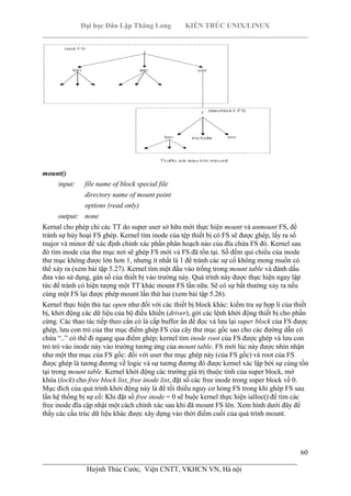 Đại học Dân Lập Thăng Long KIẾN TRÚC UNIX/LINUX
___________________________________________________________________________
60
________________________________________________________________________
Huỳnh Thúc Cước, Viện CNTT, VKHCN VN, Hà nội
mount()
input: file name of block special file
directory name of mount point
options (read only)
output: none
Kernal cho phép chỉ các TT do super user sở hữu mới thực hiện mount và unmount FS, để
tránh sự hủy hoại FS ghép. Kernel tìm inode của tệp thiết bị có FS sẽ được ghép, lấy ra số
major và minor để xác định chính xác phần phân hoạch nào của đĩa chứa FS đó. Kernel sau
đó tìm inode của thư mục nơi sẽ ghép FS mới và FS đã tồn tại. Số đếm qui chiếu của inode
thư mục không được lớn hơn 1, nhưng ít nhất là 1 để tránh các sự cố không mong muốn có
thể xảy ra (xem bài tập 5.27). Kernel tìm một đầu vào trống trong mount table và đánh dấu
đưa vào sử dụng, gán số của thiết bị vào trường này. Quá trình này được thực hiện ngay lập
tức để tránh có hiện tượng một TT khác mount FS lần nữa. Sẽ có sự bất thường xảy ra nếu
cùng một FS lại được phép mount lần thứ hai (xem bài tập 5.26).
Kernel thực hiện thủ tục open như đối với các thiết bị block khác: kiểm tra sự hợp lí của thiết
bị, khởi động các dữ liệu của bộ điều khiển (driver), gởi các lệnh khởi động thiết bị cho phần
cứng. Các thao tác tiếp theo cần có là cấp buffer ẩn để đọc và lưu lại super block của FS được
ghép, lưu con trỏ của thư mục điểm ghép FS của cây thư mục gốc sao cho các đường dẫn có
chứa “..” có thể đi ngang qua điểm ghép; kernel tìm inode root của FS được ghép và lưu con
trỏ trỏ vào inode này vào trường tương ứng của mount table. FS mới lúc này được nhìn nhận
như một thư mục của FS gốc: đối với user thư mục ghép này (của FS gốc) và root của FS
được ghép là tương đương về logic và sự tương đương đó được kernel xác lập bởi sự cùng tồn
tại trong mount table. Kernel khởi động các trường giá trị thuộc tính của super block, mở
khóa (lock) cho free block list, free inode list, đặt số các free inode trong super block về 0.
Mục đích của quá trình khởi động này là để tối thiểu nguy cơ hỏng FS trong khi ghép FS sau
lần hệ thống bị sự cố: Khi đặt số free inode = 0 sẽ buộc kernel thực hiện ialloc() để tìm các
free inode đĩa cập nhật một cách chính xác sau khi đã mount FS lên. Xem hình dưới đây để
thấy các cấu trúc dữ liệu khác được xây dựng vào thời điểm cuối của quá trình mount.
 