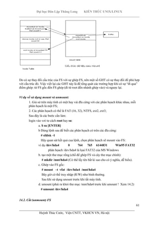 Đại học Dân Lập Thăng Long KIẾN TRÚC UNIX/LINUX
___________________________________________________________________________
61
________________________________________________________________________
Huỳnh Thúc Cước, Viện CNTT, VKHCN VN, Hà nội
Do có sự thay đổi cấu trúc của FS với sự ghép FS, nên một số GHT có sự thay đổi để phù hợp
với cấu trúc đó. Việc viết lại các GHT này là để tổng quát các trường hợp khi có sự “đi qua”
điểm ghép: từ FS gốc đến FS ghép (đi từ root đến nhánh ghép vào) và ngược lại.
Ví dụ về sử dụng mount và unmount:
1. Giả sử trên máy tính có một hay vài đĩa cứng với các phân họach khác nhau, mỗi
phân họach là một FS;
2. Các phân họach có thể là FAT (16, 32), NTFS, ext2, ext3;
Sau đây là các bước cần làm:
login vào vơi tư cách root hay su:
a. $ su [ENTER]
b Dùng lệnh sau để biết các phân họach có trên các đĩa cứng:
# sfdisk –l
Hãy quan sát kết quả cua lệnh, chọn phân họach sẽ mount vào FS:
ví dụ /dev/hda4 0 764 765 6144831 Win95 FAT32
phân họach /dev/hda4 là lọai FAT32 của MS Windows
b. tạo một thư mục rổng (chổ để ghép FS và cây thư mục chính):
# mkdir /mnt/hda4 (Có thể lấy tên bất kì sao cho có ý nghĩa, dễ hiểu).
c. Ghép vào FS gốc:
# mount –t vfat /dev/hda4 /mnt/hda4
Bây giờ có thể truy nhập (R/W) như bình thường.
Sau khi sử dụng unount trước khi tắt máy tính.
d. umount (phải ra khỏi thư mục /mnt/hda4 trước khi umount ! Xem 14.2)
# umount /dev/hda4
14.2. Cắt (unmount) FS
 