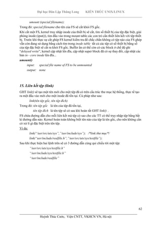 Đại học Dân Lập Thăng Long KIẾN TRÚC UNIX/LINUX
___________________________________________________________________________
62
________________________________________________________________________
Huỳnh Thúc Cước, Viện CNTT, VKHCN VN, Hà nội
umount (special filename);
Trong đó: special filename cho tên của FS sẽ cắt khỏi FS gốc.
Khi cắt một FS, kernel truy nhập inode của thiết bị sẽ cắt, tìm số thiết bị của tệp đặc biệt, giải
phóng inode (iput()), tìm đầu vào trong mount table các con trỏ cần thiết liên kết với tệp thiết
bị. Trước khi thực sự cắt ghép FS kernel kiểm tra để chắc chắn không có tệp nào của FS ghép
vẫn còn đang sử dụng bằng cách tìm trong inode table tất cả các tệp có số thiết bị bằng số
của tệp đặc biệt sẽ cắt ra khỏi FS gốc. Buffer ẩn có thể còn có các block ở chế độ ghi
“delayed write”, kernel cập nhật lên đĩa, cập nhật super block đã có sự thay đổi, cập nhật các
bản in - core inode lên đĩa...
umount()
input: special file name of FS to be unmounted
output: none
15. Liên kết tệp (link)
GHT link() sẽ tạo một tên mới cho một tệp đã có trên cấu trúc thư mục hệ thống, thực tế tạo
ra một đầu vào mới cho một inode đã tồn tại. Cú pháp như sau:
link(tên tệp gốc, tên tệp đích)
Trong đó: tên tệp gốc là tên của tệp đã tồn tại,
tên tệp đích là tên tệp sẽ có sau khi hoàn tất GHT link() .
FS chứa đường dẫn cho mỗi liên kết mà tệp có sao cho các TT có thể truy nhập tệp bằng bất
kì đường dẫn nào. Kernel hoàn toàn không biết tên nào của tệp là tên gốc, cho nên không cần
có xử lí gì đặc biệt trên tên tệp.
Ví dụ:
link(“/usr/src/uts/sys”,”/usr/include/sys”); /*link thư mục*/
link(“usr/include/realfile.h”,”/usr/src/uts/sys/testfile”);
Sau khi thực hiện hai lệnh trên sẽ có 3 đường dẫn cùng qui chiếu tới một tệp:
”/usr/src/uts/sys/testfile.h”
“/usr/include/sys/testfile.h”
“/usr/include/realfile”
 