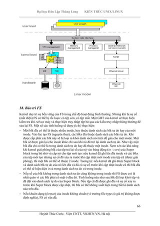 Đại học Dân Lập Thăng Long KIẾN TRÚC UNIX/LINUX
___________________________________________________________________________
66
________________________________________________________________________
Huỳnh Thúc Cước, Viện CNTT, VKHCN VN, Hà nội
18. Bảo trì FS
Kernel duy trì sự bền vững của FS trong chế độ hoạt động bình thường. Nhưng khi bị sự cố
(mất điện) FS có thể bị rối loạn: có tệp còn, có tệp mất. Một GHT của kernel sẽ thực hiện
kiểm tra khi reboot máy và thực hiện truy nhập tệp bỏ qua các kiểu truy nhập thông thường để
sửa lại FS. Một số các tình huống sẽ được fsck() thực hiện:
Một blk đĩa có thể là thuộc nhiều inode, hay thuộc danh sách các blk tự do hay của một
inode. Vào lúc tạo FS (nguyên thuỷ), các blks đĩa thuộc danh sách các blks tự do. Khi
được cấp phát các blk này sẽ bị loại ra khỏi danh sách nói trên để gán cho một inode. Một
blk sẽ được gán lại cho inode khác chỉ sau khi nó đã trở lại danh sách tự do. Như vậy một
blk đĩa chỉ có thể là trong danh sách tự do hay đã thuộc một inode. Xem xét các khả năng
khi kernel giải phóng blk của tệp trả lại số của nó vào bảng động (in - core) của Super
block trong bộ nhớ và cấp nó cho tệp mới tạo: nếu kernel đã ghi lên đĩa inode và các blks
của tệp mới tạo nhưng sự cố đã xảy ra trước khi cập nhật mới inode của tệp cũ (được giải
phóng), thì một blk có thể sẽ thuộc 2 inode. Tuơng tự: nếu kernel đã ghi được Super block
và danh sách blk tự do của nó lên đĩa và đã có sự cố trước khi cập nhật inode cũ thì blk đĩa
có thể sẽ hiện diện ở cả trong danh sách tự do và trong inode.
Nếu số của blk không trong danh sách tự do cũng không trong inode thì FS được coi là
nhất quán vì các blk phải có mặt ở đâu đó. Tình huống này như sau:blk đã loại khỏi tệp và
đã đặt vào danh sách tự do của Super block. Nếu tệp cũ đã được ghi đĩa và sự cố xảy ra
trước khi Super block được cập nhật, thì blk có thể không xuất hiện trong bất kì danh sách
nào trên đĩa.
Nếu khuôn dạng (format) của inode không chuẩn (vì trường file type có giá trị không được
định nghĩa), FS có vấn đề;
 
