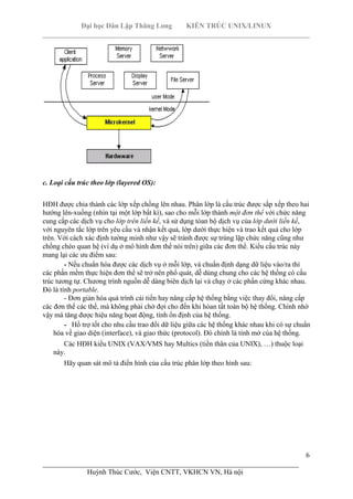 Đại học Dân Lập Thăng Long KIẾN TRÚC UNIX/LINUX
___________________________________________________________________________
6
________________________________________________________________________
Huỳnh Thúc Cước, Viện CNTT, VKHCN VN, Hà nội
c. Loại cấu trúc theo lớp (layered OS):
HĐH được chia thành các lớp xếp chồng lên nhau. Phân lớp là cấu trúc được sắp xếp theo hai
hướng lên-xuống (nhìn tại một lớp bất kì), sao cho mỗi lớp thành một đơn thể với chức năng
cung cấp các dịch vụ cho lớp trên liền kề, và sử dụng tòan bộ dịch vụ của lớp dưới liền kề,
với nguyên tắc lớp trên yêu cầu và nhận kết quả, lớp dưới thực hiện và trao kết quả cho lớp
trên. Với cách xác định tường minh như vậy sẽ tránh được sự trùng lặp chức năng cũng như
chồng chéo quan hệ (ví dụ ở mô hình đơn thể nói trên) giữa các đơn thể. Kiểu cấu trúc này
mang lại các ưu điểm sau:
- Nếu chuẩn hóa được các dịch vụ ở mỗi lớp, và chuẩn định dạng dữ liệu vào/ra thì
các phần mềm thực hiện đơn thể sẽ trở nên phổ quát, dễ dùng chung cho các hệ thống có cấu
trúc tương tự. Chương trình nguồn dễ dàng biên dịch lại và chạy ở các phần cứng khác nhau.
Đó là tính portable.
- Đơn giản hóa quá trình cải tiến hay nâng cấp hệ thống bằng việc thay đổi, nâng cấp
các đơn thể các thể, mà không phải chờ đợi cho đến khi hòan tất toàn bộ hệ thống. Chính nhờ
vậy mà tăng được hiệu năng họat động, tính ổn định của hệ thống.
- Hổ trợ tốt cho nhu cầu trao đổi dữ liệu giữa các hệ thống khác nhau khi có sự chuẩn
hóa về giao diện (interface), và giao thức (protocol). Đó chính là tính mở của hệ thống.
Các HĐH kiểu UNIX (VAX/VMS hay Multics (tiền thân của UNIX), …) thuộc loại
này.
Hãy quan sát mô tả điển hình của cấu trúc phân lớp theo hình sau:
 