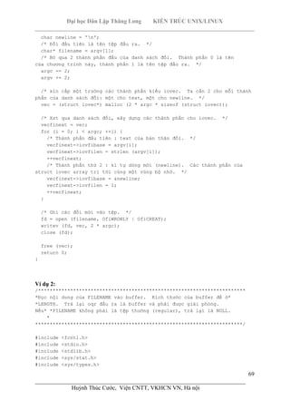 Đại học Dân Lập Thăng Long KIẾN TRÚC UNIX/LINUX
___________________________________________________________________________
69
________________________________________________________________________
Huỳnh Thúc Cước, Viện CNTT, VKHCN VN, Hà nội
char newline = 'n';
/* Đối đầu tiên là tên tệp đầu ra. */
char* filename = argv[1];
/* Bỏ qua 2 thành phần đầu của danh sách đối. Thành phần 0 là tên
của chương trình này, thành phần 1 là tên tệp đầu ra. */
argc -= 2;
argv += 2;
/* xin cấp một trường các thành phần kiểu iovec. Ta cần 2 cho mỗi thành
phần của danh sách đối: một cho text, một cho newline. */
vec = (struct iovec*) malloc (2 * argc * sizeof (struct iovec));
/* Xst qua danh sách đối, xây dựng các thành phần cho iovec. */
vecfinext = vec;
for (i = 0; i < argc; ++i) {
/* Thành phần đầu tiên : text của bản thân đối. */
vecfinext->iovfibase = argv[i];
vecfinext->iovfilen = strlen (argv[i]);
++vecfinext;
/* Thành phần thứ 2 : kí tự dòng mới (newline). Các thành phần của
struct iovec array trỉ tới cùng một vùng bộ nhớ. */
vecfinext->iovfibase = &newline;
vecfinext->iovfilen = 1;
++vecfinext;
}
/* Ghi các đối mới vào tệp. */
fd = open (filename, OfiWRONLY | OfiCREAT);
writev (fd, vec, 2 * argc);
close (fd);
free (vec);
return 0;
}
Ví dụ 2:
/***********************************************************************
*Đọc nội dung của FILENAME vào buffer. Kích thước của buffer để ở*
*LENGTH. Trả lại oqr đầu ra là buffer và phải được giải phóng.
Nếu* *FILENAME không phải là tệp thường (regular), trả lại là NULL.
*
***********************************************************************/
#include <fcntl.h>
#include <stdio.h>
#include <stdlib.h>
#include <sys/stat.h>
#include <sys/types.h>
 