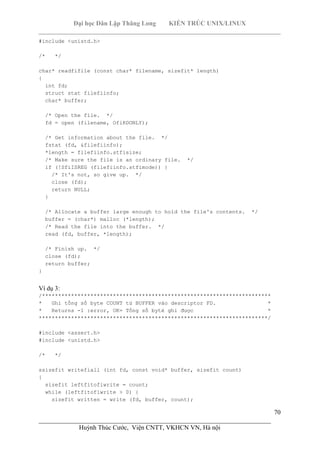 Đại học Dân Lập Thăng Long KIẾN TRÚC UNIX/LINUX
___________________________________________________________________________
70
________________________________________________________________________
Huỳnh Thúc Cước, Viện CNTT, VKHCN VN, Hà nội
#include <unistd.h>
/* */
char* readfifile (const char* filename, sizefit* length)
{
int fd;
struct stat filefiinfo;
char* buffer;
/* Open the file. */
fd = open (filename, OfiRDONLY);
/* Get information about the file. */
fstat (fd, &filefiinfo);
*length = filefiinfo.stfisize;
/* Make sure the file is an ordinary file. */
if (!SfiISREG (filefiinfo.stfimode)) {
/* It's not, so give up. */
close (fd);
return NULL;
}
/* Allocate a buffer large enough to hold the file's contents. */
buffer = (char*) malloc (*length);
/* Read the file into the buffer. */
read (fd, buffer, *length);
/* Finish up. */
close (fd);
return buffer;
}
Ví dụ 3:
/***********************************************************************
* Ghi tổng số byte COUNT từ BUFFER vào descriptor FD. *
* Returns -1 :error, OK= Tổng số byté ghi được *
***********************************************************************/
#include <assert.h>
#include <unistd.h>
/* */
ssizefit writefiall (int fd, const void* buffer, sizefit count)
{
sizefit leftfitofiwrite = count;
while (leftfitofiwrite > 0) {
sizefit written = write (fd, buffer, count);
 