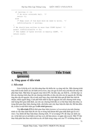 Đại học Dân Lập Thăng Long KIẾN TRÚC UNIX/LINUX
___________________________________________________________________________
71
________________________________________________________________________
Huỳnh Thúc Cước, Viện CNTT, VKHCN VN, Hà nội
if (written == -1)
/* An error occurred; bail. */
return -1;
else
/* Keep count of how much more we need to write. */
leftfitofiwrite -= written;
}
/* We should have written no more than COUNT bytes! */
assert (leftfitofiwrite == 0);
/* The number of bytes written is exactly COUNT. */
return count;
}
Chương III. Tiến Trình
(process)
A. Tổng quan về tiến trình
1. Tiến trình
Unix là hệ đa xử lí, tức khả năng thực thi nhiều tác vụ cùng một lúc. Một chương trình
máy tính là một chuỗi các chỉ lệnh (intructions, hay còn gọi là lệnh máy) mà theo đó máy tính
phải thực hiện. Mặt khác tài nguyên máy tính (CPU, bộ nhớ, tệp, các thiết bị...) là hữu hạn và
khi các chương trình chạy thì các chương trình đều có nhu cầu trên các tài nguyên đó. Để đáp
ứng nhu cầu tài nguyên, cần có một sách lược chạy trình thật hiệu quả để đảm bảo tính đa
nhiệm, nhiều người dùng. Cách phổ biến nhất là cấp tài nguyên cho mỗi chương trình trong
một lượng thời gian nhất định, sao cho các chương trình đều có cơ hội thực hiện như nhau và
trong thời gian thực hiện chương trình, cần kiểm soát việc thực hiện đó chặt chẻ. Để làm điều
đó, ta đưa ra một khái niệm gọi là tiến trình (process).
Vậy tiến trình (TT) là thời gian thực hiện (instance of execution) của một chương
trình và việc thực hiện hiện đó chỉ xảy ra trong một khoản thời gian nhất định (gọi là slice
time). Tuy nhiên để thực hiện được chương trình, TT sẽ sử dụng CPU để chạy các lệnh của
nó, và bộ nhớ nơi có mã lệnh (code hay text), dữ liệu (data), và ngăn xếp (stack). Một TT khi
thực hiện phải làm theo một trình tự các chỉ lệnh trong vùng code của TT và không nhảy tới
 