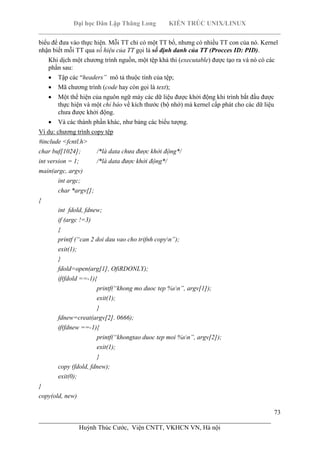 Đại học Dân Lập Thăng Long KIẾN TRÚC UNIX/LINUX
___________________________________________________________________________
73
________________________________________________________________________
Huỳnh Thúc Cước, Viện CNTT, VKHCN VN, Hà nội
biểu để đưa vào thực hiện. Mỗi TT chỉ có một TT bố, nhưng có nhiều TT con của nó. Kernel
nhận biết mỗi TT qua số hiệu của TT gọi là số định danh của TT (Procces ID: PID).
Khi dịch một chương trình nguồn, một tệp khả thi (executable) được tạo ra và nó có các
phần sau:
Tập các “headers” mô tả thuộc tính của tệp;
Mã chương trình (code hay còn gọi là text);
Một thể hiện của nguôn ngữ máy các dữ liệu được khởi động khi trình bắt đầu được
thực hiện và một chỉ báo về kích thước (bộ nhớ) mà kernel cấp phát cho các dữ liệu
chưa được khởi động.
Và các thành phần khác, như bảng các biểu tượng.
Ví dụ: chương trình copy tệp
#include <fcntl.h>
char buf[1024]; /*là data chưa được khởi động*/
int version = 1; /*là data được khởi động*/
main(argc, argv)
int argc;
char *argv[];
{
int fdold, fdnew;
if (argc !=3)
{
printf (“can 2 doi dau vao cho trifnh copyn”);
exit(1);
}
fdold=open(arg[1], OfiRDONLY);
if(fdold ==-1){
printf(“khong mo duoc tep %sn”, argv[1]);
exit(1);
}
fdnew=creat(argv[2]. 0666);
if(fdnew ==-1){
printf(“khongtao duoc tep moi %sn”, argv[2]);
exit(1);
}
copy (fdold, fdnew);
exit(0);
}
copy(old, new)
 