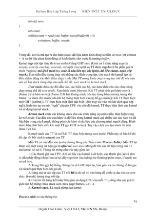 Đại học Dân Lập Thăng Long KIẾN TRÚC UNIX/LINUX
___________________________________________________________________________
74
________________________________________________________________________
Huỳnh Thúc Cước, Viện CNTT, VKHCN VN, Hà nội
int old, new;
{
int count;
while((count = read (old, buffer, sizeof(buffer))) > 0)
write(new, buffer, count);
}
Trong đó, text là mã tạo ra cho hàm main, dữ liệu được khởi động là biến version (int version
= 1) và dữ liệu chưa khởi động có kích thước cho trước là trường buffer.
Kernel nạp một tệp thực thi (executable) bằng GHT exec (Unix có 6 chức năng exec là
execl(), execv(), execle(), execve(), execlp(), execvp()) và TT được nạp đó có ba phần gọi là
miền (region): mã lệnh (text hay code là xâu liên tục các lệnh), dữ liệu (data), ngăn xếp
(stack). Hai miền đầu tương ứng với những xác định trong tệp, còn stack thì kernel tạo và
điều chỉnh động vào thời điểm chạy trình. Một TT trong Unix chạy trong hai chế độ nói trên
nên có hai stack riêng biệt cho mỗi chế độ: user stack và kernel stack.
User stack chứa các đối đầu vào, các biến cục bộ, các data khác cho các chức năng
chạy trong chế độ user mode. Xem hình dưới, bên trái: Khi TT phát sinh gọi hàm copy()
(frame 2) và hàm write() (frame 3) là hai khung stack liên tục trong hàm main(), trong khi
frame1 là stack cho main() do khi hệ thống thực hiện exec() để gọi main(); Khi TT thực hiện
một GHT (writre()), TT thực hiện một lệnh đặc biệt (lệnh trap cài vào mã khi dịch qua hợp
ngữ), lệnh này tạo ra một “ngắt” chuyển CPU vào chế độ kernel, TT thực hiện lệnh của kernel
và sử dụng kernel stack.
Kernel stack chứa các khung stack cho các chức năng (system calls) thực hiện trong
kernel mode. Các đầu vào của hàm và dữ liệu trong kernel stack qui chiếu vào các hàm và dữ
liệu bên trong của kernel, không phải các hàm và dư liệu của chương trình người dùng. Hình
dưới, bên phải biểu diễn khi một TT gọi GHT write(). Tuy vậy cách cấu tạo stack thì như
nhau ở cả hai.
Kernel stack của TT là null khi TT thực hiện trong user mode. Phần này sẽ bàn kĩ khi
đề cập tới bối cảnh (context) của TT.
Mỗi TT có một đầu vào (entry) trong Bảng các Tiến trình (Process Table). Mỗi TT lại
được cấp một vùng dữ liệu gọi là ufiarea (user area) dùng để lưu các dữ liệu riêng của TT
mà kernel sẽ xử lí. Thông tin trong cấu trúc này gồm có:
1. Các thanh ghi của CPU. Khi có bẩy vào kernel xuất hiện, các thanh ghi (kể cả đơn
vị dấu phẩy động) được lưu lại tại đây.registers (including the floating-point ones, if used) are
saved here.
2. Trạng thái gọi hệ thống: thông tin về GHT hiện tại, bao gồm cả các thông số lời gọi
và cáckết quả thực hiện lời gọi đó.
3. Bảng mô tả các tệp của TT với fd là chỉ số trỏ vào bảng để định vị cấu trúc in-core
data (i-node) tương ứng với tệp.
4. Con trỏ tới bảng kết toán thời gian sử dụng CPU của mỗi TT, cũng như các giá trị
giới hạn hệ thống (max stack size, max page frames, v.v…).
5. Kernel stack. Là stack riêng của kernel
Process table có các thông tin:
 