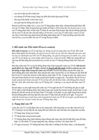 Đại học Dân Lập Thăng Long KIẾN TRÚC UNIX/LINUX
___________________________________________________________________________
76
________________________________________________________________________
Huỳnh Thúc Cước, Viện CNTT, VKHCN VN, Hà nội
các mô tả tệp của tất cả tệp mở;
các thông số I/O bên trong, bảng các khối đĩa chứa tệp trong FS đĩa;
thư mục hiện hành và thư mục root;
các giới hạn hệ thống trên tệp và TT.
Kernel có thể truy nhập vào u_area của TT đang được thực hiện, nhưng không thể được đối
với các TT khác. Bên trong kernel qui chiếu tới biến u (biến tổng thể của kernel) của u_area
của TT đang thực hiện và khi một TT khác đi vào thực hiện kernel sắp xếp lại không gian địa
chỉ ảo của TT đó sao cho cấu trúc biến u sẽ trỏ tới u_area của TT mới (xem context switch
sau này). Cách thức này giúp kernel dễ dàng nhận dạng một TT hiện tại bằng cách theo dõi
con trỏ từ u_area tới đầu vào của TT trong Proccess table.
3. Bối cảnh của Tiến trình (Procces context)
Bối cảnh (context) của TT là tập hợp các thông tin mô tả trạng thái của TT đó. Bối cảnh
được định nghĩa bởi mã lệnh, các giá trị của các biến và các cấu trúc tổng thể của user, giá
trị của các thanh ghi của CPU mà TT đang dùng, các giá trị trong proccess table và u_area
của TT và nội dung các stack (ngăn xếp) trong user và kernel mode. Phần mã, cũng như các
cấu trúc dữ liệu tổng thể của kernel tuy có chia sẻ cho TT nhưng không thuộc bối cảnh của
TT.
Khi thực hiện một TT, ta nói hệ thống được thực hiện trong bối cảnh của TT đó. Khi kernel
quyết định cho chạy một TT khác, kernel sẽ chuyển đổi bối cảnh (switch context) sao cho
hệ thống sẽ thực hiện trong bối cảnh của TT mới. Kernel cho phép chuyển bối cảnh chỉ
dưới những điều kiện nhất định. Khi chuyển bối cảnh, kernel bảo vệ các thông tin cần thiết để
khi trở lại TT trước đó, kernel có thể tiếp tục thực hiện TT đó. Tương tự như vậy cũng xảy ra
cho quá trình chuyển từ user mode sang kernel mode và ngược lại. Tuy nhiên chuyển từ user
mode sang kernel mode của một TT là sự thay đổi chế độ thực hiện, chứ không phải chuyển
đổi bối cảnh. Bối cảnh thực hiện của TT không đổi, vì không có sự chuyển đổi thực hiện TT
khác.
Kernel phục vụ cho ngắt trong bối cảnh của TT bị ngắt cho dù TT đó không hề gây ra ngắt.
TT bị ngắt có thể đã đang được thực hiện trong user mode hay kernel mode, kernel bảo vệ các
thông tin cần để sau đó trở lại thực hiện TT bị ngắt và đi phục vụ cho ngắt trong kernel mode.
Kernel không phát sinh hay lập biểu cho một TT đặc biệt nào đó để xử lí ngắt. Trong bối
cảnh đó, kernel tạo ra một layer mới trong kernel stack của TT để xử lí ngắt, sau khi hoàn tất
ngắt, kernel trở về layer trước đó của TT đang thực hiện.
4. Trạng thái của TT
Cuộc đời của TT có thể phân chia ra các trạng thái, mỗi trạng thái có các đặc tính mô tả về
TT. Chương 6 sẽ nói đầy đủ các trạng thái tuy nhiên lúc này cần hiểu các trạng thái sau đây:
1. TT đang chạy trong user mode;
2. TT đang chạy trong kernel mode;
3. TT không được thực hiện (không chạy) nhưng sẵn sàng chạy khi bộ lập biểu chọn để thực
hiện. Có rất nhiều TT trong trạng thái này, nhưng scheduler chỉ chọn một TT.
4. TT ngủ (sleeping): TT không thể thực hiện tiếp vì những lí do khác nhau, ví dụ đang đợi
 