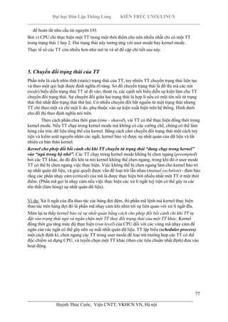 Đại học Dân Lập Thăng Long KIẾN TRÚC UNIX/LINUX
___________________________________________________________________________
77
________________________________________________________________________
Huỳnh Thúc Cước, Viện CNTT, VKHCN VN, Hà nội
để hoàn tất nhu cầu tài nguyên I/O.
Bởi vì CPU chỉ thực hiện một TT trong một thời điểm cho nên nhiều nhất chỉ có một TT
trong trạng thái 1 hay 2. Hai trạng thái này tương ứng với user mode hay kernel mode.
Thực tế số các TT còn nhiều hơn như mô tả và sẽ đề cập chi tiết sau này.
5. Chuyển đổi trạng thái của TT
Phần trên là cách nhìn tĩnh (static) trạng thái của TT, tuy nhiên TT chuyển trạng thái liên tục
và theo một qui luật được định nghĩa rõ ràng. Sơ đồ chuyển trạng thái là đồ thị mà các nút
(node) biểu diễn trạng thái TT sẽ đi vào, thoát ra, các cạnh nối biểu diễn sự kiện làm cho TT
chuyển đổi trạng thái. Sự chuyển đổi giữa hai trạng thái là hợp lí nếu có mũi tên nối từ trạng
thái thứ nhất đến trạng thái thứ hai. Có nhiều chuyển đổi bắt nguồn từ một trạng thái nhưng
TT chỉ theo một và chỉ một lí do, phụ thuộc vào sự kiện xuất hiện trên hệ thống. Hình dưới
cho đồ thị theo định nghĩa nói trên.
Theo cách phân chia thời gian (time - shared), vài TT có thể thực hiện đồng thời trong
kernel mode. Nếu TT chạy trong kernel mode mà không có các cưỡng chế, chúng có thể làm
hỏng cấu trúc dữ liệu tổng thể của kernel. Bằng cách cấm chuyển đổi trạng thái một cách tuỳ
tiện và kiểm soát nguyên nhân các ngắt, kernel bảo vệ được sự nhất quán của dữ liệu và tất
nhiên cả bản thân kernel.
Kernel cho phép đổi bối cảnh chỉ khi TT chuyển từ trạng thái “đang chạy trong kernel”
vào “ngủ trong bộ nhớ”. Các TT chạy trong kernel mode không bị chen ngang (preempted)
bởi các TT khác, do đó đôi khi ta nói kernel không thể chen ngang, trong khi đó ở user mode
TT có thể bị chen ngang việc thực hiện. Việc không thể bị chen ngang làm cho kernel bảo trì
sự nhất quán dữ liệu, và giải quyết được vấn đề loại trừ lẫn nhau (mutual exclution) - đảm bảo
rằng các phần nhạy cảm (critical) của mã là được thực hiện bởi nhiều nhất một TT ở một thời
điểm. (Phần mã gọi là nhạy cảm nếu việc thực hiện các xử lí ngắt tuỳ tiện có thể gây ra các
tổn thất (làm hỏng) sự nhất quán dữ liệu).
Ví dụ: Xử lí ngắt của đĩa thao tác các hàng đợi đệm, thì phần mã lệnh mà kernel thực hiện
thao tác trên hàng đợi đó là phần mã nhạy cảm khi nhìn tới sự liên quan với xử lí ngắt đĩa.
Nhìn lại ta thấy kernel bảo vệ sự nhất quán bằng cách cho phép đổi bối cảnh chỉ khi TT tự
đặt vào trạng thái ngủ và ngăn chặn một TT thay đổi trạng thái của một TT khác. Kernel
đồng thời gia tăng mức độ thực hiện (run level) của CPU đối với các vùng mã nhạy cảm để
ngăn cản các ngắt có thể gây nên sự mất nhất quán dữ liệu. TT lập biểu (scheduler process)
một cách định kì, chen ngang các TT trong user mode để loại trừ trường hợp các TT có thể
độc chiếm sử dụng CPU, và tuyển chọn một TT khác (theo các tiêu chuẩn nhất định) đưa vào
hoạt động.
 
