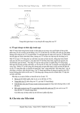 Đại học Dân Lập Thăng Long KIẾN TRÚC UNIX/LINUX
___________________________________________________________________________
78
________________________________________________________________________
Huỳnh Thúc Cước, Viện CNTT, VKHCN VN, Hà nội
Trạng thái (giản lược) và sự chuyển đổi trạng thái của TT
6. TT ngủ (sleep) và thức dậy (wake up)
Một TT thực hiện trong kernel mode có khả năng tự trị trong việc quyết định sẽ làm gì khi
phản ứng với các sự kiện của hệ thống. Các TT có thể liên lạc với nhau, đề xuất các giải pháp
nhưng cuối cùng tự các TT sẽ quyết định. Có một tập hợp các luật (rule) mà các TT phải tuân
thủ khi gặp các hoàn cảnh khác nhau, nhưng các TT sẽ theo các luật này để chủ động xử lí.
Một TT đi ngủ vì TT đang đợi sự xuất hiện của một sự kiện nào đó, chẳng hạn hoàn thành
một yêu cầu I/O của t/b ngoại vi, hay đợi một TT kết thúc thực hiện, nguồn tài nguyên yêu
cầu đã được giải trừ khoá... Nói rằng TT ngủ do một sự kiện có nghĩa rằng TT trong trạng
thái ngủ cho tới khi sự kiện xuất hiện, và vào lúc đó TT thức dậy và chuyển vào trạng thái sẵn
sàng chạy. Nhiều TT có thể cùng chờ chung một sự kiện (đều ngủ) và khi sự kiện đó đến tất
cả các TT cùng thức dậy và chuyển từ trạng thái “ngủ” sang trạng thái “sẵn sàng chạy”, tức sẽ
chờ được scheduler sắp xếp lịch chạy. Các TT đang ngủ không sử dụng tài nguyên của CPU:
kernel không phải kiểm tra để xem TT vẫn đang ngủ, nhưng sau đó sẽ đánh thức TT dậy khi
sự kiện xuất hiện.
Đến đây ta có một số điểm cơ bản để mô tả về một TT:
Mô tả về TT (định nghĩa, đặc tả các cơ sỏ dữ liệu về TT);
Trạng thái của TT (đời sống của TT, qui luật TT hoạt động);
Chế độ làm việc của TT (user mode và kernel mode) (ai chạy một chương trình, ở chế
độ nào);
Bối cảnh (context) của TT và quá trình chuyển bối cảnh của TT (các mô tả của TT
thay đổi khi TT chuyển trạng thái);
Các điểm này sẽ được nhắc lại chi tiết hơn ở phần tiếp theo
B. Cấu trúc của Tiến trình
 