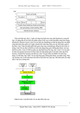 Đại học Dân Lập Thăng Long KIẾN TRÚC UNIX/LINUX
___________________________________________________________________________
7
________________________________________________________________________
Huỳnh Thúc Cước, Viện CNTT, VKHCN VN, Hà nội
Trên mô hình này, lớp 1, 2 gần với từng loại kiến trúc máy tính (hardware), trong đó
lớp 1 cố gắng dấu đi các kiến trúc phần cứng có thể, tạo ra một lớp phần cứng trừu tượng
(Hardware Abstract Layer). Lớp 2 là các thao tác (handling) cơ bản áp dụng trên các phần
cứng bên dưới (bao gồm xử lí ngắt, chuyển bối cảnh thực hiện của các tiến trình, quản lí
bộ nhớ). Lớp 3 thực thi phân phối thời gian chạy máy (scheduling), đồng bộ tiến trình và
luồng. Lớp 4 là các đặc tả thiết bị có trên máy dạng tổng quát, không phụ thuộc vào loại
thiết bị cụ thể, ví dụ ở UNIX tại gồm các tệp thiết bị tại thư mục /dev. Lớp 5 và 6 là cách
tổ chức tài nguyên mà kernel sẽ thực hiện các biện pháp quản lí (tổ chức chức tệp (File
System, Virtual File System), bộ nhớ ảo). Lớp 7 là giao diện của HĐH với trình ứng
dụng. Có thể thấy, lớp 3 đến 7 là các lớp tổng quát, không phụ thuộc vào phần cứng. Như
vậy mã thực thi có thể triển khai trên bất kì loại kiến trúc máy nào. Mô hình dưới cho thấy
một ví dụ của ý tưởng trên:
Unix là một ví dụ điển hình với các đặc điểm như sau:
 