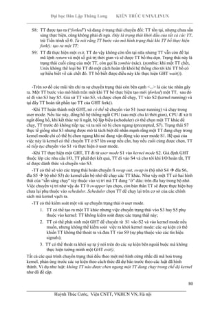 Đại học Dân Lập Thăng Long KIẾN TRÚC UNIX/LINUX
___________________________________________________________________________
80
________________________________________________________________________
Huỳnh Thúc Cước, Viện CNTT, VKHCN VN, Hà nội
S8: TT được tạo ra (“forked”) và đang ở trạng thái chuyển đổi: TT tồn tại, nhưng chưa sẵn
sàng thực hiện, cũng không phải đi ngủ. Đây là trạng thái khởi đầu của tất cả các TT,
trừ Tiến trình số 0. Ta nói rằng TT bước vào mô hình trạng thái khi TT bố thực hiện
fork(): tạo ra một TT;
S9: TT đã thực hiện một exit, TT do vậy không còn tồn tại nữa nhưng TT vẫn còn để lại
mã lệnh return và một số giá trị thời gian và sẽ được TT bố thu dọn. Trạng thái này là
trạng thái cuối cùng của một TT, còn gọi là zombie (xác). (zombie: khi một TT chết,
Unix không thể loại bỏ TT đó một cách hoàn tất khỏi hệ thống cho tới khi TT bố có
sự hiểu biết về cái chết đó. TT bố biết được điều này khi thực hiện GHT wait()).
-Trên sơ đồ các mũi tên chỉ ra sự chuyển trạng thái còn bên cạnh <...> là các tác nhân gây
ra. Một TT bước vào mô hình trên một khi TT bố thực hiện tạo mới (forked) một TT, sau đó
sẽ đi vào S3 hay S5. Giả sử TT vào S3, và được chọn để chạy, TT vào S2 (kernel running) và
tại đây TT hoàn tất phần tạo TT của GHT fork().
-Khi TT hoàn thành một GHT, nó có thể sẽ chuyển vào S1 (user running) và chạy trong
user mode. Nếu lúc này, đồng hồ hệ thống ngắt CPU (sau một chu kì thời gian), CPU đI xử lí
ngắt đồng hồ, khi kết thúc xử lí ngắt, bộ lập biểu (scheduler) có thể chọn một TT khác để
chạy, TT trước đó không tiếp tục và ta nói nó bị chen ngang (preempted, S7). Trạng thái S7
thực tế giống như S3 nhưng được mô tả tách biệt để nhấn mạnh rằng một TT đang chạy trong
kernel mode chỉ có thể bị chen ngang khi nó đang vận động vào user mode S1. Hệ quả của
việc này là kernel có thể chuyển TT ở S7 lên swap nếu cần, hay nếu cuối cùng được chọn, TT
sẽ tiếp tục chuyển vào S1 và thực hiện ở user mode.
-Khi TT thực hiện một GHT, TT đi từ user mode S1 vào kernel mode S2. Giả định GHT
thuộc lớp các nhu cầu I/O, TT phảI đợi kết quả, TT đi vào S4 và cho tới khi I/O hoàn tất, TT
sẽ được đánh thức và chuyển vào S3.
-TT có thể sẽ vào các trạng thái hoán chuyển fi swap out, swap in (bộ nhớ S4 đĩa S6,
đĩa S5 bộ nhớ S3) do kernel cần bộ nhớ để chạy các TT khác. Như vậy một TT có hai hình
thái của “sẵn sàng chạy” tùy thuộc vào vị trí mà TT đang “ở” đâu: trên đĩa hay trong bộ nhớ.
Việc chuyển vị trí như vậy do TT 0 swapper lựa chọn, còn bản thân TT sẽ được thực hiện hay
chưa lại phụ thuộc vào scheduler. Scheduler chọn TT để chạy lại trên cơ sở của các chính
sách mà kernel vạch ra.
-TT có thể kiểm soát một vài sự chuyển trạng thái ở user mode.
1. TT có thể tạo ra một TT khác nhưng việc chuyển trạng thái vào S3 hay S5 phụ
thuộc vào kernel: TT không kiểm soát được các trạng tháI này;
2. TT có thể phát sinh một GHT để chuyển từ S1 vào S2 và vào kernel mode nếu
muốn, nhưng không thể kiểm soát việc ra khởi kernel mode: các sự kiện có thể
khiến TT không thể thoát ra và đưa TT vào S9 (sự phụ thuộc vào các tín hiệu
signals);
3. TT có thể thoát ra khỏi sự tự ý nói trên do các sự kiện bên ngoài buộc mà không
thực hiện tường minh một GHT exit().
Tất cả các quá trình chuyển trạng thái đều theo một mô hình cứng nhắc đã mã hoá trong
kernel, phản ứng trước các sự kiện theo cách thức đã dự báo trước theo các luật đã hình
thành. Ví dụ như luật: không TT nào được chen ngang một TT đang chạy trong chế độ kernel
như đã đề cập.
 
