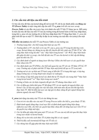 Đại học Dân Lập Thăng Long KIẾN TRÚC UNIX/LINUX
___________________________________________________________________________
81
________________________________________________________________________
Huỳnh Thúc Cước, Viện CNTT, VKHCN VN, Hà nội
2. Các cấu trúc dữ liệu của tiến trình
Có hai cấu trúc dữ liệu của kernel dùng để mô tả một TT, đó là các thành phần của Bảng các
TT (Proces Table) và một vùng nhớ cấp cho mỗi TT u_area (viết tắt của user area).
Process Table có các đầu vào (entry hay slot) dành cho mỗi TT khi TT được tạo ra. Mỗi entry
là một cấu trúc dữ liệu của mỗi TT mà các trường trong đó kernel luôn có thể truy nhập được,
trong khi u_area với các trường chỉ có thể truy nhập được khi TT đang thực hiện. U_area chỉ
phát sinh khi tạo ra một TT. Dưới đây là đặc tả các trường của một đầu vào (entry) cho một
TT:
Mỗi đầu vào (entry) cho mỗi TT của Process Table có các trường sau:
1. Trường trạng thái: cho biết trạng thái hiện tại của TT;
2. Trường định vị TT: cho biết vị trí của TT, của u_area của TT trong bộ nhớ hay trên
swap. Kernel dùng các thông tin tại đây để chuyển đổi bối cảnh của TT khi TT từ ”sẵn
sàng thực hiện trong bộ nhớ ”vào” thực hiện trong kernel ”:S3 S2; thực hiện hoán
đổi giữa bộ nhớ swap; cho biết độ dài của TT sao cho kernel có thể cấp đủ không
gian bộ nhớ cho TT;
3. Các định danh về người sử dụng (user IDs hay UIDs) cho biết user có các quyền hạn
khác nhau trên TT;
4. Các định danh của TT (PIDs), cho biết mối quan hệ của TT với các TT khác (TT bố, TT
con). Trường này sẽ phát sinh khi TT thực hiện một fork() để tạo ra TT (con) mới.
5. Trường mô tả các sự kiện mà TT hoài vọng sẽ đến khi TT ở trạng thái ngủ; ví dụ ứng
dụng trường này có trong thuật toán sleep() và wakeup();
6. Các thông số lập biểu giúp kernel xác định thứ tự TT chuyển vào trạng thái ” thực hiện
trong kernel mode” và ” thực hiện trong user mode”.
7. Trường số hiệu các tín hiệu (signals) đã gởi cho TT nhưng chưa được xử lí.
8. Các số đếm qui chiếu thời gian TT đã dùng CPU và các nguồn tài nguyên khác của
kernel. Các số liệu này giúp cho việc kết toán, tính toán mức độ ưu tiên khi lập biểu
thực hiện TT. Một bộ đếm mà user xác lập giá trị được dùng để gởi signal thông báo
(alarm signal) cho một TT khác;
U_area (mở rộng của entry của TT) có các thông tin sau:
1. Con trỏ trỏ vào đầu vào của một TT trong Process table cho biết u_area thuộc TT đó;
2. Định danh người dùng thực (real user ID) và định danh người dùng hiệu dụng
(effective user ID), cho biết các quyền hạn khác nhau đối với từng loại user trên TT (ví
dụ quyền truy nhập một tệp);
3. Các bộ đếm ghi nhận thời gian một TT (và các TT con của nó) đã trôi qua khi thực hiện
trong user mode và kernel mode;
4. Bảng chỉ ra (trỏ tới) cách thức TT sẽ phản ứng khi có các signal;
6. Thiết bị đầu cuối (terminal) kết hợp với TT nếu có;
7. Các thông báo lỗi gặp phải khi thực hiện một GHT;
 