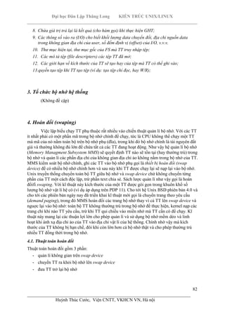 Đại học Dân Lập Thăng Long KIẾN TRÚC UNIX/LINUX
___________________________________________________________________________
82
________________________________________________________________________
Huỳnh Thúc Cước, Viện CNTT, VKHCN VN, Hà nội
8. Chứa giá trị trả lại là kết quả (cho hàm gọi) khi thực hiện GHT;
9. Các thông số vào ra (I/O) cho biết khối lượng data chuyển đổi, địa chỉ nguồn data
trong không gian địa chỉ của user, số đếm định vị (offset) của I/O, v.v.v.
10. Thư mục hiện tại, thư mục gốc của FS mà TT truy nhập tệp;
11. Các mô tả tệp (file descripters) các tệp TT đã mở;
12. Các giới hạn về kích thước của TT sẽ tạo hay của tệp mà TT có thể ghi vào;
13.quyền tạo tệp khi TT tạo tệp (ví dụ: tạo tệp chỉ đọc, hay W/R);
3. Tổ chức bộ nhớ hệ thống
(Không đề cập)
4. Hoán đổi (swaping)
Việc lập biểu chạy TT phụ thuộc rất nhiều vào chiến thuật quản lí bộ nhớ. Với các TT
ít nhất phải có một phần mã trong bộ nhớ chính để chạy, tức là CPU không thể chạy một TT
mà mã của nó nằm toàn bộ trên bộ nhớ phụ (đĩa), trong khi đó bộ nhớ chính là tài nguyên đắt
giá và thường không đủ lớn để chứa tất cả các TT đang hoạt động. Như vậy hệ quản lí bộ nhớ
(Memory Managment Subsystem MMS) sẽ quyết định TT nào sẽ tồn tại (hay thường trú) trong
bộ nhớ và quản lí các phần địa chỉ của không gian địa chỉ ảo không nằm trong bộ nhớ của TT.
MMS kiểm soát bộ nhớ chính, ghi các TT vào bộ nhớ phụ gọi là thiết bị hoán đổi (swap
device) để có nhiều bộ nhớ chính hơn và sau này khi TT được chạy lại sẽ nạp lại vào bộ nhớ.
Unix truyền thống chuyển toàn bộ TT giữa bộ nhớ và swap device chứ không chuyển từng
phần của TT một cách độc lập, trừ phần text chia sẻ. Sách lược quản lí như vậy gọi là hoán
đổifi swaping. Với kĩ thuật này kích thước của một TT được gói gọn trong khuôn khổ số
lượng bộ nhớ vật lí hệ có (ví dụ áp dụng trên PDP 11). Cho tới hệ Unix BSD phiên bản 4.0 và
cho tới các phiên bản ngày nay đã triển khai kĩ thuật mới gọi là chuyển trang theo yêu cầu
(demand paging), trong đó MMS hoán đổi các trang bộ nhớ thay vì cả TT lên swap device và
nguợc lại vào bộ nhớ: toàn bộ TT không thường trú trong bộ nhớ để thực hiện, kernel nạp các
trang chỉ khi nào TT yêu cầu, trừ khi TT qui chiếu vào miền nhớ mà TT cần có để chạy. Kĩ
thuật này mang lại các thuận lợi lớn cho phép quản lí và sử dụng bộ nhớ mềm dẻo và linh
hoạt khi ánh xạ địa chỉ ảo của TT vào địa chỉ vật lí của hệ thống. Chính nhờ vậy mà kích
thước của TT không bị hạn chế, đôi khi còn lớn hơn cả bộ nhớ thật và cho phép thường trú
nhiều TT đồng thời trong bộ nhớ.
4.1. Thuật toán hoán đổi
Thuật toán hoán đổi gồm 3 phần:
- quản lí không gian trên swap device
- chuyển TT ra khỏi bộ nhớ lên swap device
- đưa TT trở lại bộ nhớ
 