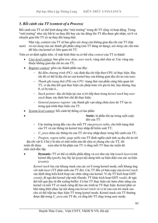 Đại học Dân Lập Thăng Long KIẾN TRÚC UNIX/LINUX
___________________________________________________________________________
83
________________________________________________________________________
Huỳnh Thúc Cước, Viện CNTT, VKHCN VN, Hà nội
5. Bối cảnh của TT (context of a Process)
Bối cảnh của TT có thể hình dung như “môi trường” trong đó TT sống và hoạt động. Trong
“môi trường” như vậy bất kì sự thay đổi hay các tác động lên TT đều được ghi nhận, xử lí và
chuyển giao khi TT có sự thay đổi trạng thái.
Như vậy, context của TT sẽ bao gồm nội dung của không gian địa chỉ của TT (lớp
user) và nội dung của các thanh ghi phần cứng (mà TT đang sử dụng), nội dung các cấu trúc
dữ liệu của kernel có liên quan tới TT.
Trên cơ sở định nghĩa trên, về mặt hình thức ta có thể chia context của TT ra thành:
User level context: bao gồm text, data, user stack, vùng nhớ chia sẻ. Các vùng này
thuộc không gian địa chỉ ảo của TT;
Register context: gồm các thành phần sau đây:
Bộ đếm chương trình (PC): xác định địa chỉ tiếp theo CPU sẽ thực hiện. Địa
chỉ đó có thể là địa chỉ ảo của kernel hay của không gian địa chỉ ảo của user;
Thanh ghi trạng thái (PS) của CPU: trạng thái của phần cứng liên quan tới
TT, ví dụ như kết quả thực hiện các phép toán với giá trị âm, hay dương, hay
0, có bị tràn ô...
Stack pointer: địa chỉ hiện tại của vị trí tiếp theo trong kernel stack hay user
stack được xác định bởi chế độ thực hiện;
General purpose register: các thanh ghi vạn năng chứa data do TT tạo ra
trong quá trình thực hiện của TT.
System level context: bối cảnh hệ thống có hai phần:
Static: là phần tồn tại trong suốt cuộc
đời của TT:
Các trường trong đầu vào cho mỗi TT của process table, cho biết trạng thái
của TT và các thông tin kernel truy nhập để kiểm soát TT;
U_area chứa các thông tin của TT chỉ truy nhập được trong bối cảnh của TT;
Pregion, region table, page table của TT định nghĩa cách ánh xạ địa chỉ ảo tới
địa chỉ vật lí. Chú ý là nếu có một miền nào đó chia sẻ chung cho các TT, thì
miền đó được xem như là bộ phận của TT vì rằng mỗi TT thao tác miền đó
một cách độc lập.
Dynamic: TT có thể có nhiều phần động và coi như các lớp (stack layers) mà
kernel đẩy (push), hay lấy lại (pop) nội dung trên sự hiện diện của các sự kiện
(events):
Kernel stack lưu các khung stack của các xử lí trong kernel mode, mỗi khung ứng
với một layer (TT phát sinh của TT đó). Các TT đều có bản copy của kernel stack
xác định từng kiểu kích hoạt các chức năng của kernel. Ví dụ TT kích hoạt GHT
creat(), đi ngủ đợi kernel cấp một ifinode, TT khác kích hoạt GHT read(), đi ngủ
đợi kết quả đọc từ đĩa xuống buffer. Cả hai TT thực hiện các hàm chức năng của
kernel và mỗi TT có stack riêng để lưu các trình tự TT thực hiện. Kernel phải có
khả năng khôi phục lại nội dung của kernel stack và vị trí của con trỏ stack sao
cho có thể tiếp tục thực hiện TT trong kernel mode. Kernel stack của TT thường
được đặt trong U_area của TT đó, và rỗng khi TT chạy trong user mode.
 