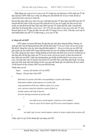 Đại học Dân Lập Thăng Long KIẾN TRÚC UNIX/LINUX
___________________________________________________________________________
84
________________________________________________________________________
Huỳnh Thúc Cước, Viện CNTT, VKHCN VN, Hà nội
Phần động của system level context của TT là tập của các lớp (layers) bối cảnh của TT đó
sắp xếp theo LIFO. Mỗi layer chứa các thông tin cần thiết để trở về layer trước đó kể cả
registerficontext của layer trước đó.
Kernel đẩy (thay đổi) layer khi interrupt xuất hiện hay khi TT thực hiện một GHT hay khi TT
chuyển đổi bối cảnh và lấy lại (pop) bối cảnh khi trở về sau xử lí ngắt, hay khi trở lại user
mode sau khi đã hoàn tất thực hiện một GHT hay khi TT chyển đổi bối cảnh. Chuyển bối
cảnh thực tế là kernel đẩy context layer “cũ” (TT cũ) vào stack và tạo layer mới cho TT mới.
Kernel quản lí các TT qua các đầu vào cho mỗi TT trong Process table. Cấu trúc stack này là
một thành phần của mỗi TT và đặt trong u_area của TT đó.
6. Ghép nối với GHT
GHT ghép vào kernel đã được đề cập như gọi một chức năng hệ thống. Nhưng với
cách gọi như vậy thì không thể thay đổi chế độ thực hiện TT từ user mode vào kernel mode.
Bộ dịch C dùng thư viện các chức năng đã định nghĩa (C - library) có tên của các GHT để
giải quyết các qui chiếu GHT trong chương trình của user tới những tên đã được định nghĩa.
Các chức năng của thư viện C thông thường sẽ kích hoạt một lệnh (instruction) và lệnh này sẽ
làm thay đổi chế độ thực hiện của TT từ user mode vào kernel mode và làm cho kernel đi
thực hiện mã của GHT. Lệnh này thường được gọi là bẫy hệ điều hành fi operating system
trap. Các hàm thư viện sẽ chuyển cho kernel số của GHT theo cách thức phụ thuộc vào từng
loại máy tính, hoặc như một thông số cho trap qua một thanh ghi xác định hay để nó ở stack.
Từ đó kernel sẽ tìm ra được GHT mà user đã kích hoạt.
Thuật toán syscall
Input: system call number (số của GHT)
Output: kết quả thực hiện GHT
{
.find entry in system call table corresponding to system call number;
.determine number of parameters to system call;
.copy parameters from user address space to u_area;
.save current context for abortive return if there is;
.invoke system call code in kernel;
.if (error during execution of system call)
{
.set reg0 in user saved register context to error number;
.turn on carry bit in status reg PS in user saved register context;
}
else
.set reg0, reg1 in user saved register context to return values from system call;
}
ở đây reg0 và reg1 là hai thanh ghi vạn năng của CPU.
 