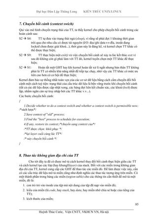 Đại học Dân Lập Thăng Long KIẾN TRÚC UNIX/LINUX
___________________________________________________________________________
85
________________________________________________________________________
Huỳnh Thúc Cước, Viện CNTT, VKHCN VN, Hà nội
7. Chuyển bối cảnh (context swich)
Qui vào mô hình chuyển trạng thái của TT, ta thấy kernel cho phép chuyển bối cảnh trong các
hoàn cảnh sau:
S2 S4: TT tự đưa vào trạng thái ngủ (sleep), vì rằng sẽ phải đợi 1 khoảng thời gian
trôi qua cho nhu cầu có được tài nguyên (I/O: đọc/ghi data đĩa, inode đang
locked chưa được giải khoá...), thời gian này là đáng kể, và kernel chọn TT khác có
thể được thực hiện;
S2 S9: TT thực hiện một exit() và việc chuyển bối cảnh sẽ xảy ra lúc kết thúc exit vì
sau đó không còn gì phải làm với TT đó, kernel tuyển chọn một TT khác để thực
hiện;
S2 S1: Hoàn tất một GHT hay khi kernel hoàn tất xử lí ngắt nhưng bản thân TT không
phải là TT có nhiều khả năng nhất để tiếp tục chạy, nhờ vậy các TT khác có mức ưu
tiên cao hơn có cơ hội để thực hiện;
Kernel đảm bảo sự thống nhất toàn vẹn của các cơ sở dữ liệu bằng cách cấm chuyển đổi bối
cảnh một cách tuỳ tiện: trạng thái của cấu trúc dữ liệu là bền vững trước khi chuyển bối cảnh
(tất cả các dữ liệu được cập nhật xong, các hàng đợi liên kết chuẩn xác, các khoá (lock) được
lập, nhằm ngăn cản sự truy nhập bởi các TT khác v.v...).
Các bước chuyển bối cảnh:
{
1.Decide whether to do a context switch and whether a context switch is permissible now;
/*sách lược*/
2.Save context of ”old” process;
3.Find the ”best” process to schedule for execution;
4.If any, restore its context;/*chuyển sang context của*/
/*TT được chọn: khôi phục */
/*lại layer cuối cùng lúc TT*/
/* này chuyển bối cảnh */
}
8. Thao tác không gian địa chỉ của TT
Cho tới đây ta đã có được mô tả cách kernel thay đổi bối cảnh thực hiện giữa các TT
và cách kernel tạo các lớp (hay khungfilayer) của stack. Đối với các miền trong không gian
địa chỉ của TT, kernel cung cấp các GHT để thao tác các miền đó. Để làm được việc này, cần
có các cấu trúc dữ liệu mô tả miền cũng như định nghĩa các thao tác tương ứng trên miền. Có
một thành phần trong bảng các miền (region table) cho các thông tin cần thiết để mô tả một
miền, đó là:
1. con trỏ trỏ vào inode của tệp mà nội dung của tệp đã nạp vào miền đó;
2. kiểu của miền (là code, hay stack, hay data, hay miền nhớ chia sẻ hoặc của riêng của
TT);
3. kích thước của miền;
 