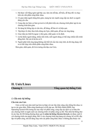 Đại học Dân Lập Thăng Long KIẾN TRÚC UNIX/LINUX
___________________________________________________________________________
8
________________________________________________________________________
Huỳnh Thúc Cước, Viện CNTT, VKHCN VN, Hà nội
1. Hệ được viết bằng ngôn ngữ bậc cao, làm cho dễ đọc, dễ hiểu, dễ thay đổi và chạy
trên các nền phần cứng khác nhau.
2. Có giao diện người dùng đơn giản, mang lại sức mạnh cung cấp các dịch vụ người
dùng yêu cầu.
3. Cung cấp các hàm cơ bản (primitive) để phát triển các chương trình phức tạp từ các
chương trình đơn giản.
4. Sử dụng hệ thống tệp có cấu trúc, dễ dùng, dễ bảo trì và hiệu quả.
5. Tệp được tổ chức theo kiểu dòng các byte, nhất quán, dễ tạo các ứng dụng.
6. Giao tiếp các thiết bị ngoại vi đơn giản, nhất quán và ổn định.
7. Là hệ nhiều người dùng, nhiều tiến trình, mỗi người dùng có thể chạy nhiều tiến trình
đồng thời. Hệ cón là hệ đa xử lí.
8. Người phát triển ứng dụng không cần biết tới cấu trúc máy tính, do đó ứng dụng viết
ra có thể chạy trên nhiều phần cứng khác nhau.
Đơn giản, nhất quán, đó là tư tưởng chủ đạo của Unix.
II. Unix/Linux
Chương I. Tổng quan hệ thống Unix
1. Cấu trúc hệ thống
Cấu trúc của Unix
Unix có thể xem như một loại kim tự tháp với các lớp chức năng xếp chồng lên nhau và
tạo ra các giao diện. Phần cứng (hardware) sẽ đề cập sau. Hệ Điều Hành (HĐH, hay
Operating System-OS) tương tác trực tiếp với phần cứng, cung cấp các dịch vụ cơ bản cho
các chương trình và ngăn cách các chương trình với phần cứng cụ thể. Nếu nhìn hệ thống như
từ các lớp, thì OS thông thường được gọi là nhân hệ thống (System Kernel), nó được cách li
với chương trình của người dùng. Bởi vì các chương trình ứng dụng nói chung, kể cả OS, độc
lập với phần cứng, nên dễ dàng chạy trên các phần cứng khác nhau vì không phụ thuộc vào
 