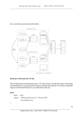 Đại học Dân Lập Thăng Long KIẾN TRÚC UNIX/LINUX
___________________________________________________________________________
92
________________________________________________________________________
Huỳnh Thúc Cước, Viện CNTT, VKHCN VN, Hà nội
Các cơ sở dữ liệu của kernel sau khi fork() :
fork() tạo ra bối cảnh cho TT mới
Thực tế thuật toán fork() không đơn giản vì TT mới có thể đi vào thực hiện ngay và phụ thuộc
vào hệ thống kiểu swaping hay demand paging. Để đơn giản chọn hệ với swaping và giả định
rằng hệ có đủ bộ nhớ để chứa TT con, thuật toán sẽ như sau:
fork()
input: none
output: - PID for parent process /* Process ID*/
- 0 to child process;
{
 