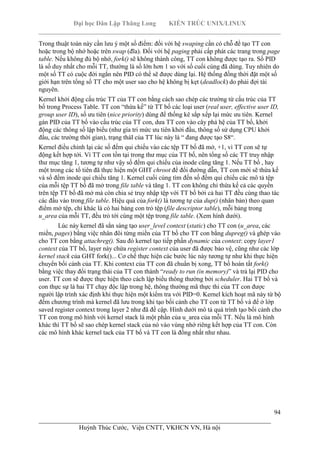 Đại học Dân Lập Thăng Long KIẾN TRÚC UNIX/LINUX
___________________________________________________________________________
94
________________________________________________________________________
Huỳnh Thúc Cước, Viện CNTT, VKHCN VN, Hà nội
Trong thuật toán này cần lưu ý một số điểm: đối với hệ swaping cần có chỗ để tạo TT con
hoặc trong bộ nhớ hoặc trên swap (đĩa). Đối với hệ paging phải cấp phát các trang trong page
table. Nếu không đủ bộ nhớ, fork() sẽ không thành công, TT con không được tạo ra. Số PID
là số duy nhất cho mỗi TT, thường là số lớn hơn 1 so với số cuối cùng đã dùng. Tuy nhiên do
một số TT có cuộc đời ngắn nên PID có thể sẽ được dùng lại. Hệ thống đồng thời đặt một số
giới hạn trên tổng số TT cho một user sao cho hệ không bị kẹt (deadlock) do phải đợi tài
nguyên.
Kernel khởi động cấu trúc TT của TT con bằng cách sao chép các trường từ cấu trúc của TT
bố trong Process Table. TT con “thừa kế” từ TT bố các loại user (real user, effective user ID,
group user ID), số ưu tiên (nice priority) dùng để thống kê sắp xếp lại mức ưu tiên. Kernel
gán PID của TT bố vào cấu trúc của TT con, dưa TT con vào cây phả hệ của TT bố, khởi
động các thông số lập biểu (như gía tri mức ưu tiên khởi đầu, thông số sử dụng CPU khởi
đầu, các trường thời gian), trạng tháI của TT lúc này là “ đang được tạo S8“.
Kernel điều chỉnh lại các số đếm qui chiếu vào các tệp TT bố đã mở, +1, vì TT con sẽ tự
động kết hợp tới. Vì TT con tồn tại trong thư mục của TT bố, nên tổng số các TT truy nhập
thư mục tăng 1, tương tự như vậy số đếm qui chiếu của inode cũng tăng 1. Nếu TT bố , hay
một trong các tổ tiên đã thực hiện một GHT chroot để đổi đường dẫn, TT con mới sẽ thừa kế
và số đếm inode qui chiếu tăng 1. Kernel cuối cùng tìm đến số đếm qui chiếu các mô tả tệp
của mỗi tệp TT bố đã mở trong file table và tăng 1. TT con không chỉ thừa kế cả các quyền
trên tệp TT bố đã mở mà còn chia sẻ truy nhập tệp với TT bố bởi cả hai TT đều cùng thao tác
các đầu vào trong file table. Hiệu quả của fork() là tương tự của dup() (nhân bản) theo quan
điểm mở tệp, chỉ khác là có hai bảng con trỏ tệp (file descriptor table), mỗi bảng trong
u_area của mỗi TT, đều trỏ tới cùng một tệp trong file table. (Xem hình dưới).
Lúc này kernel đã sẳn sàng tạo user_level context (static) cho TT con (u_area, các
miền, pages) bằng việc nhân đôi từng miền của TT bố cho TT con bằng dupreg() và ghép vào
cho TT con bằng attachreg(). Sau đó kernel tạo tiếp phần dynamic của context: copy layer1
context của TT bố, layer này chứa register context của user đã được bảo vệ, cũng như các lớp
kernel stack của GHT fork()... Cơ chế thực hiện các bước lúc này tương tự như khi thực hiện
chuyển bối cảnh của TT. Khi context của TT con đã chuẩn bị xong, TT bố hoàn tất fork()
bằng việc thay đổi trạng thái của TT con thành “ready to run (in memory)” và trả lại PID cho
user. TT con sẽ được thực hiện theo cách lập biểu thông thường bởi scheduler. Hai TT bố và
con thực sự là hai TT chạy độc lập trong hệ, thông thường mã thực thi của TT con được
người lập trình xác định khi thực hiện một kiểm tra với PID=0. Kernel kích hoạt mã này từ bộ
đếm chương trình mà kernel đã lưu trong khi tạo bối cảnh cho TT con từ TT bố và để ở lớp
saved register context trong layer 2 như đã đề cập. Hình dưới mô tả quá trình tạo bối cảnh cho
TT con trong mô hình với kernel stack là một phần của u_area của mỗi TT. Nếu là mô hình
khác thì TT bố sẽ sao chép kernel stack của nó vào vùng nhớ riêng kết hợp của TT con. Còn
các mô hình khác kernel tack của TT bố và TT con là đồng nhất như nhau.
 
