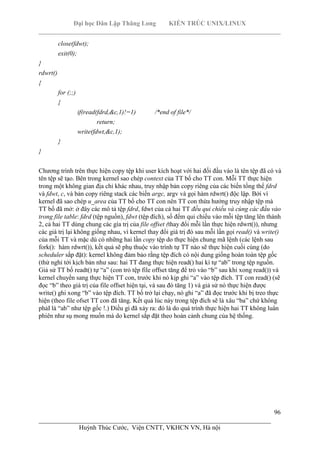 Đại học Dân Lập Thăng Long KIẾN TRÚC UNIX/LINUX
___________________________________________________________________________
96
________________________________________________________________________
Huỳnh Thúc Cước, Viện CNTT, VKHCN VN, Hà nội
close(fdwt);
exit(0);
}
rdwrt()
{
for (;;)
{
if(read(fdrd,&c,1)!=1) /*end of file*/
return;
write(fdwt,&c,1);
}
}
Chương trình trên thực hiện copy tệp khi user kích hoạt với hai đối đầu vào là tên tệp đã có và
tên tệp sẽ tạo. Bên trong kernel sao chép context của TT bố cho TT con. Mỗi TT thực hiện
trong một không gian địa chỉ khác nhau, truy nhập bản copy riêng của các biến tổng thể fdrd
và fdwt, c, và bản copy riêng stack các biến argc, argv và gọi hàm rdwrt() độc lập. Bởi vì
kernel đã sao chép u_area của TT bố cho TT con nên TT con thừa hưởng truy nhập tệp mà
TT bố đã mở: ở đây các mô tả tệp fdrd, fdwt của cả hai TT đều qui chiếu và cùng các đầu vào
trong file table: fdrd (tệp nguồn), fdwt (tệp đích), số đếm qui chiếu vào mỗi tệp tăng lên thành
2, cả hai TT dùng chung các gía trị của file offset (thay đổi mỗi lần thực hiện rdwrt()), nhưng
các giá trị lại không giống nhau, vì kernel thay đổi giá trị đó sau mỗi lần gọi read() và write()
của mỗi TT và mặc dù có những hai lần copy tệp do thực hiện chung mã lệnh (các lệnh sau
fork(): hàm rdwrt()), kết quả sẽ phụ thuộc vào trình tự TT nào sẽ thực hiện cuối cùng (do
scheduler sắp đặt): kernel không đảm bảo rằng tệp đích có nội dung giống hoàn toàn tệp gốc
(thử nghỉ tới kịch bản như sau: hai TT đang thực hiện read() hai kí tự “ab” trong tệp nguồn.
Giả sử TT bố readt() tự “a” (con trỏ tệp file offset tăng để trỏ vào “b” sau khi xong read()) và
kernel chuyển sang thực hiện TT con, trước khi nó kịp ghi “a” vào tệp đích. TT con read() (sẽ
đọc “b” theo giá trị của file offset hiện tại, và sau đó tăng 1) và giả sử nó thực hiện được
write() ghi xong “b” vào tệp đích. TT bố trở lại chạy, nó ghi “a” đã đọc trước khi bị treo thực
hiện (theo file ofset TT con đã tăng. Kết quả lúc này trong tệp đích sẽ là xâu “ba” chứ không
phảI là “ab” như tệp gốc !.) Điều gì đã xảy ra: đó là do quá trình thực hiện hai TT không luân
phiên như sụ mong muốn mà do kernel sắp đặt theo hoàn cảnh chung của hệ thống.
 