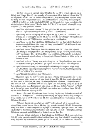 Đại học Dân Lập Thăng Long KIẾN TRÚC UNIX/LINUX
___________________________________________________________________________
98
________________________________________________________________________
Huỳnh Thúc Cước, Viện CNTT, VKHCN VN, Hà nội
Tín hiệu (signals) là loại ngắt mềm, thông báo cho các TT về sự xuất hiện của các sự
kiện (events) không đồng bộ, cũng như cho một phương thức để xử lí các sự kiện đó. Các TT
có thể gởi cho mỗi TT khác các tín hiệu bằng GHT kill(), hoặc kernel gởi tín hiệu bên trong
hệ thống. Mô hình về signal trên các hệ Unix có khác nhau và không tương thích (như giữa
4.3 BSD và SVR3), tuy nhiên với chuẩn POSIX.1 các thủ tục đã được chuẩn hoá và đảm bảo
có độ tin cậy cao. Unix System V Realse 4 và 4.3+BSD có 31 loại signals (định nghĩa trong
<signal.h>) và được phân chia như sau:
1. signal thực hiện kết thúc của một TT, được gởi đi khi TT gọi exit() hay khi TT kích
hoạt GHT signal() với thông số “death of child”- TT con kết thúc;
2. signal thông báo các trường hợp bất thường do TT gây ra, như khi TT qui chiếu vào
miền địa chỉ ảo không phải của nó, TT ghi vào miền địa chỉ “chỉ đọc”, TT thực hiện các
lệnh đặc quyền mà TT không được phép, hay các sự cố phần cứng;
3. signal thông báo các điều kiện không thể khắc phục được khi thực hiện GHT, như hết
nguồn tài nguyên khi thực hiện exec() mà không gian địa chỉ TT gốc không đủ để nạp
mã của chương trình được kích hoạt;
4. signal phát sinh do lỗi không dự đoán được khi thực hiện GHT, ví dụ thực hiện một
GHT không có trong hệ (số hiệu GHT không tồn tại), hay ghi vào một pipe mà không
có TT nào đọc pipe đó... Hệ thống sẽ bền vững hơn khi thoát khỏi các lỗi như vậy thay
vì phát sinh ra các signals, nhưng sử dụng signals để thoát khỏi các xử lí hổn tạp lại có
tính thực tế hơn;
5. signal sinh ra từ các TT trong user mode, chẳng hạn khi TT muốn nhận tín hiệu alarm
sau một chu kì thời gian, hay khi TT gởi signals bất kì cho mỗi TT khác bằng kill();
6. signal liên quan tới tương tác với thiết bị đầu cuối khi người dùng treo máy (“hung
up“), hay khi tín hiệu sóng mang đường truyền (“carrier”) bị mất, hay khi người dùng
gõ “break“,“delete“ trên bàn phím;
7. signal dùng để theo dõi thực hiện TT (tracing).
Để gởi một signal cho một TT, kernel lập signal bit trong trường signal tại đầu vào của
TT trong process table, tương ứng với kiểu signal sẽ nhận. Nếu TT đang ngủ ở mức ngắt có
ưu tiên, kernel sẽ đánh thức TT. Công việc của người gởi tín hiệu (một TT hay kernel) coi
như hoàn tất. Một TT có thể nhớ được các kiểu signal khác nhau, nhưng không thể ghi lại có
bao nhiêu signal nó nhận được của mỗi kiểu. Ví dụ nếu TT nhận tín hiệu “hungup“ và “ kill“,
nó sẽ lập các bits tương ứng với các tín hiệu đó trong trường nói trên, nhưng không thể biết
có bao nhiêu lần các tín hiệu này đã đến.
Kernel kiểm tra để tiếp nhận một signal khi đang chuyển trạng thái từ kernel mode về
user mode (S2 S1) và khi TT đi vào hay ra khỏi trạng thái ngủ (từ S2 vào trạng thái ngủ S4
trong bộ nhớ , hay từ S3 trở lại S2 khi TT được chọn để thực hiện) ở một mức ưu tiên lập
biểu thấp thích hợp.
Vì kernel thao tác các signal chỉ khi một TT từ kernel mode trở về user mode, nên
signal không có hiệu ứng tức thì trên TT đang chạy trong kernel mode. Nếu TT đã đang chạy
trong user mode, và kernel đang thao tác một ngắt sẽ sinh ra một signal gởi cho TT đó, kernel
sẽ ghi nhận và thao tác signal ấy khi kết thúc xử lí ngắt. Cho nên một TT không bao giờ thực
hiện trong user mode trước khi kernel xử lí các signal còn đang đợi.
Dưới đây là thuật toán kernel sẽ thực hiện để xác định khi một TT đã nhận một signal.
Một TT có thể quyết định từ chối nhận signal hay không bằng thực hiện GHT signal(), do vậy
trong thuật toán này kernel sẽ đơn giản bỏ qua các chỉ báo đối với các tín hiệu mà TT muốn
 