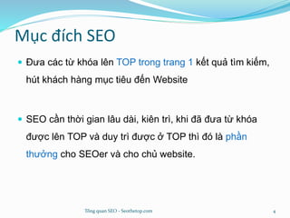 Mục đích SEO
 Đưa các từ khóa lên TOP trong trang 1 kết quả tìm kiếm,
hút khách hàng mục tiêu đến Website
 SEO cần thời gian lâu dài, kiên trì, khi đã đưa từ khóa
được lên TOP và duy trì được ở TOP thì đó là phần
thưởng cho SEOer và cho chủ website.
Tổng quan SEO - Seothetop.com 4
 
