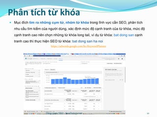 Phân tích từ khóa
 Mục đích tìm ra những cụm từ, nhóm từ khóa trong lĩnh vực cần SEO, phân tích
nhu cầu tìm kiếm của người dùng, xác định mức độ cạnh tranh của từ khóa, mức độ
cạnh tranh cao nên chọn những từ khóa long tail, ví dụ từ khóa: bat dong san cạnh
tranh cao thì thực hiện SEO từ khóa: bat dong san ha noi
https://adwords.google.com/ko/KeywordPlanner
Tổng quan SEO - Seothetop.com 10
 
