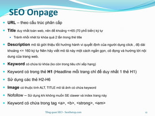 SEO Onpage
 URL – theo cấu trúc phân cấp
 Title duy nhất toàn web, nên để khoảng <=65 (70 phổ biến) ký tự
 Tránh nhồi nhét từ khóa quá 2 lần trong thẻ title
 Description mô tả giới thiệu tốt hướng hành vi quyết định của người dụng click , độ dài
khoảng <= 160 ký tự Nên hãy viết mô tả này một cách ngắn gọn, cô đọng và hướng tới nội
dung của trang web.
 Keyword có chứa từ khóa (ko còn trong tiêu chí xếp hạng)
 Keyword có trong thẻ H1 (Headline mỗi trang chỉ để duy nhất 1 thẻ H1)
 Sử dụng các thẻ H2-H6
 Image có thuộc tính ALT, TITLE mô tả ảnh có chứa keyword
 Nofollow – Sử dụng khi không muốn SE clawer và index trang này
 Keyword có chứa trong tag <a>, <b>, <strong>, <em>
Tổng quan SEO - Seothetop.com 12
 