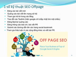 1 số kỹ thuật SEO Offpage
 Đăng các bài viết mới
 Quảng cáo bài viết lên mạng xã hội
 Tham gia trả lời trong các Blog
 Trao đổi các Textlink (hiện google chỉ chấp nhật link một chiều)
 Đăng Banner quảng cáo
 Đăng thông cáo báo chí, bài viết PR
 Submit các đường dẫn lên các trang social bookmark
 Tham gia thảo luận ở các cộng đồng khác và viết bài PR.
Tổng quan SEO - Seothetop.com 14
 