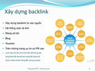 Xây dựng backlink
 Xây dựng backlink từ các nguồn
 Hệ thống web vệ tinh
 Mạng xã hội
 Blog
 Youtube
 Trên những trang uy tín có PR cao
 Lưới này còn lớn hơn lưới liên kết trong xây
dựng liên kết nội bộ làm càng tốt càng hút
được nhiều khách hàng đến trang của bạn
Tổng quan SEO - Seothetop.com 16
 