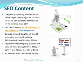 SEO Content
 Là kỹ thuật giúp nội dung thân thiện với các
Search Engine, và nội dung sẽ lên TOP trong
kết quả tìm kiếm của các SE nhanh hơn so
với viết bài không chuẩn SEO
 Đảm bảo có nội dung bài viết chất lượng và
theo chuẩn SEO vì Nội dung là VUA
 Cung cấp những nội dung hữu ích đúng đối
tượng, đúng kênh (email marketing,
SMS, Facebook, hay khác), đúng thời điểm
 Để giữ được khách hàng quay lại tiếp thì chất
lượng nội dung, dịch vụ phải tốt và thật sự có
giá trị => tăng thời gian live, giảm tỷ lệ thoát
 Nội dung tươi mới – Luôn làm mới nội dung
Tổng quan SEO - Seothetop.com 17
 