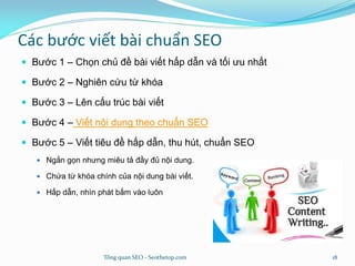 Các bước viết bài chuẩn SEO
 Bước 1 – Chọn chủ đề bài viết hấp dẫn và tối ưu nhất
 Bước 2 – Nghiên cứu từ khóa
 Bước 3 – Lên cấu trúc bài viết
 Bước 4 – Viết nội dung theo chuẩn SEO
 Bước 5 – Viết tiêu đề hấp dẫn, thu hút, chuẩn SEO
 Ngắn gọn nhưng miêu tả đầy đủ nội dung.
 Chứa từ khóa chính của nội dung bài viết.
 Hấp dẫn, nhìn phát bấm vào luôn
Tổng quan SEO - Seothetop.com 18
 
