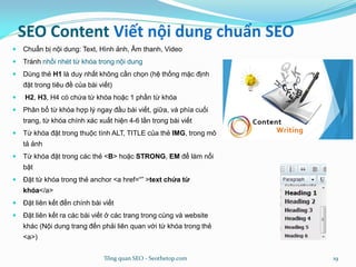SEO Content Viết nội dung chuẩn SEO
 Chuẩn bị nội dung: Text, Hình ảnh, Âm thanh, Video
 Tránh nhồi nhét từ khóa trong nội dung
 Dùng thẻ H1 là duy nhất không cần chọn (hệ thống mặc định
đặt trong tiêu đề của bài viết)
 H2, H3, H4 có chứa từ khóa hoặc 1 phần từ khóa
 Phân bổ từ khóa hợp lý ngay đầu bài viết, giữa, và phía cuối
trang, từ khóa chính xác xuất hiện 4-6 lần trong bài viết
 Từ khóa đặt trong thuộc tính ALT, TITLE của thẻ IMG, trong mô
tả ảnh
 Từ khóa đặt trong các thẻ <B> hoặc STRONG, EM để làm nổi
bật
 Đặt từ khóa trong thẻ anchor <a href=“” >text chứa từ
khóa</a>
 Đặt liên kết đến chính bài viết
 Đặt liên kết ra các bài viết ở các trang trong cùng và website
khác (Nội dung trang đến phải liên quan với từ khóa trong thẻ
<a>)
Tổng quan SEO - Seothetop.com 19
 