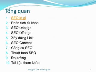 Tổng quan
1. SEO là gì
2. Phân tích từ khóa
3. SEO Onpage
4. SEO Offpage
5. Xây dựng Link
6. SEO Content
7. Công cụ SEO
8. Thuật toán SEO
9. Đo lường
10. Tài liệu tham khảo
Tổng quan SEO - Seothetop.com 2
 