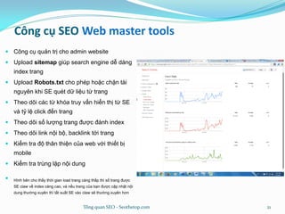 Công cụ SEO Web master tools
 Công cụ quản trị cho admin website
 Upload sitemap giúp search engine dễ dàng
index trang
 Upload Robots.txt cho phép hoặc chặn tài
nguyên khi SE quét dữ liệu từ trang
 Theo dõi các từ khóa truy vấn hiển thị từ SE
và tỷ lệ click đến trang
 Theo dõi số lượng trang được đánh index
 Theo dõi link nội bộ, backlink tới trang
 Kiểm tra độ thân thiện của web với thiết bị
mobile
 Kiểm tra trùng lặp nội dung
 Hình bên cho thấy thời gian load trang càng thấp thì số trang được
SE claw về index càng cao, và nếu trang của bạn được cập nhật nội
dung thường xuyên thì tất suất SE vào claw sẽ thường xuyên hơn
Tổng quan SEO - Seothetop.com 21
 