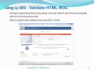 Công cụ SEO - Validate HTML W3C
Các search engine không thích những website chứa code nhiều lỗi, việc đó làm ảnh hưởng đến
phân tích, xử lý nội dung của trang.
Kiểm tra tại địa chỉ http://validator.w3.org/ nếu số lỗi < 10 là ổn
Tổng quan SEO - Seothetop.com 24
 