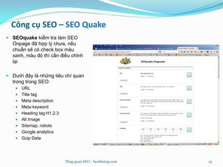 Công cụ SEO – SEO Quake
 SEOquake kiểm tra làm SEO
Onpage đã hợp lý chưa, nếu
chuẩn sẽ có check box màu
xanh, màu đỏ thì cần điều chỉnh
lại
 Dười đây là những tiêu chí quan
trong trong SEO:
 URL
 Title tag
 Meta description
 Meta keyword
 Heading tag H1,2,3
 Alt Image
 Sitemap, robots
 Google analytics
 Gzip Data
Tổng quan SEO - Seothetop.com 25
 