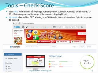 Tools – Check Score
 Tool MOZ kiểm tra chỉ số PA(Page Authorit) và DA (Domain Authirity) chỉ số này từ 0-
10 chỉ số càng cao uy tín trang, hoặc domain càng tuyệt vời
 Woorank check điểm SEO khoảng hơn 30 tiêu chí, tiêu chí nào chưa đạt cần Improve
để passed
Tổng quan SEO - Seothetop.com 27
 