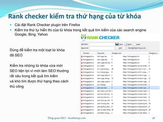 Rank checker kiểm tra thứ hạng của từ khóa
 Cài đặt Rank Checker plugin trên Firefox
 Kiểm tra thứ tự hiển thị của từ khóa trong kết quả tìm kiếm của các search engine
Google, Bing, Yahoo
Dùng để kiểm tra một loạt từ khóa
đã SEO
Kiểm tra những từ khóa vừa mới
SEO tiện lợi vì mới làm SEO thường
rất xâu trong kết quả tìm kiếm
và khó tìm được thứ hạng theo cách
thủ công
Tổng quan SEO - Seothetop.com 28
 